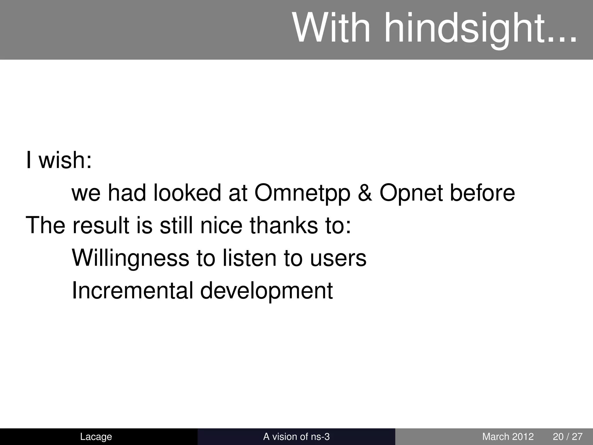 With hindsight...


I wish:
     we had looked at Omnetpp & Opnet before
The result is still nice thanks to:
     Willingness to listen to users
     Incremental development




    Lacage         ns-3: History and Future   March 2012   20 / 27
 