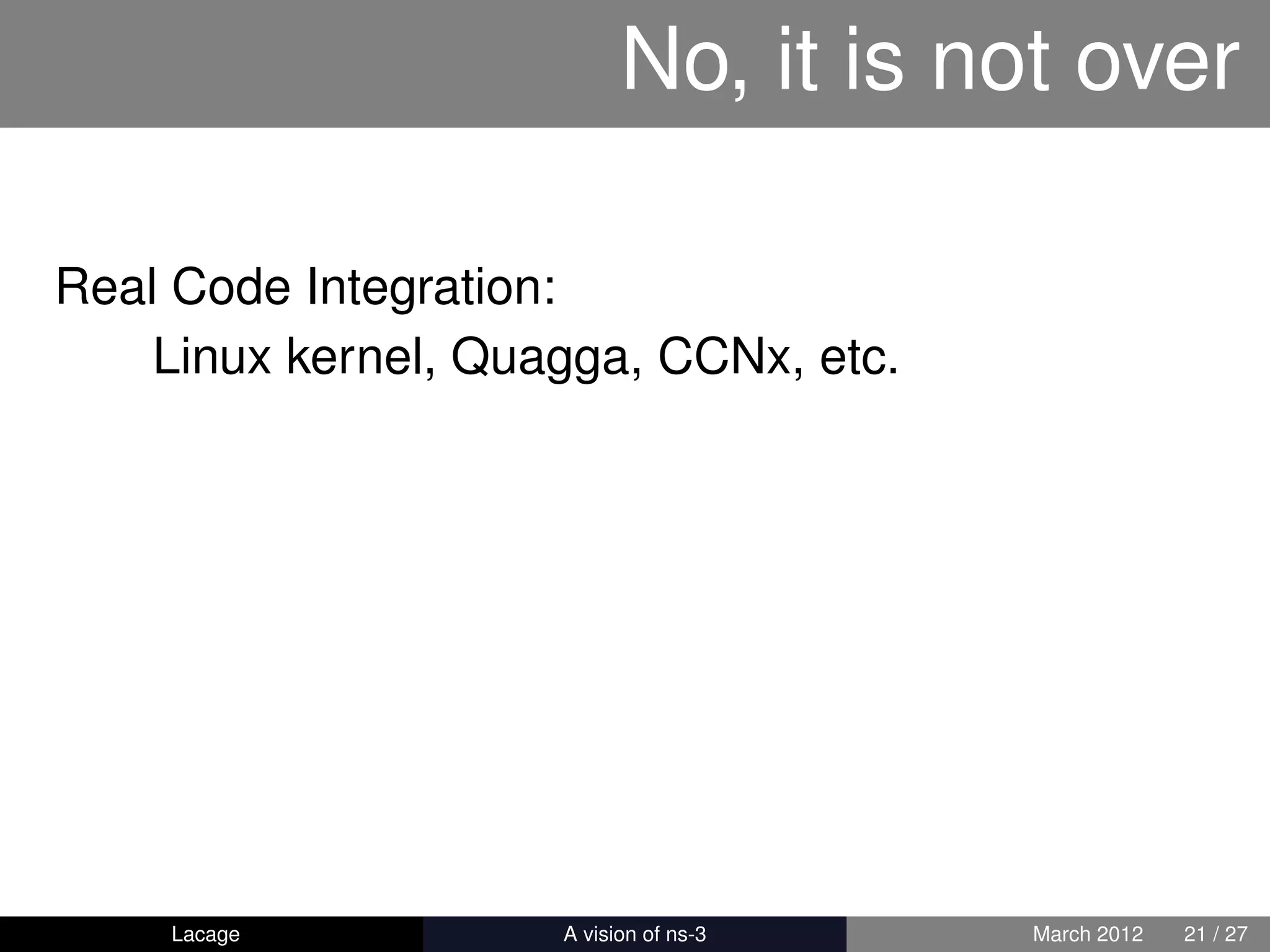 No, it is not over

Real Code Integration:
    Linux kernel, Quagga, CCNx, etc.




    Lacage         ns-3: History and Future   March 2012   21 / 27
 