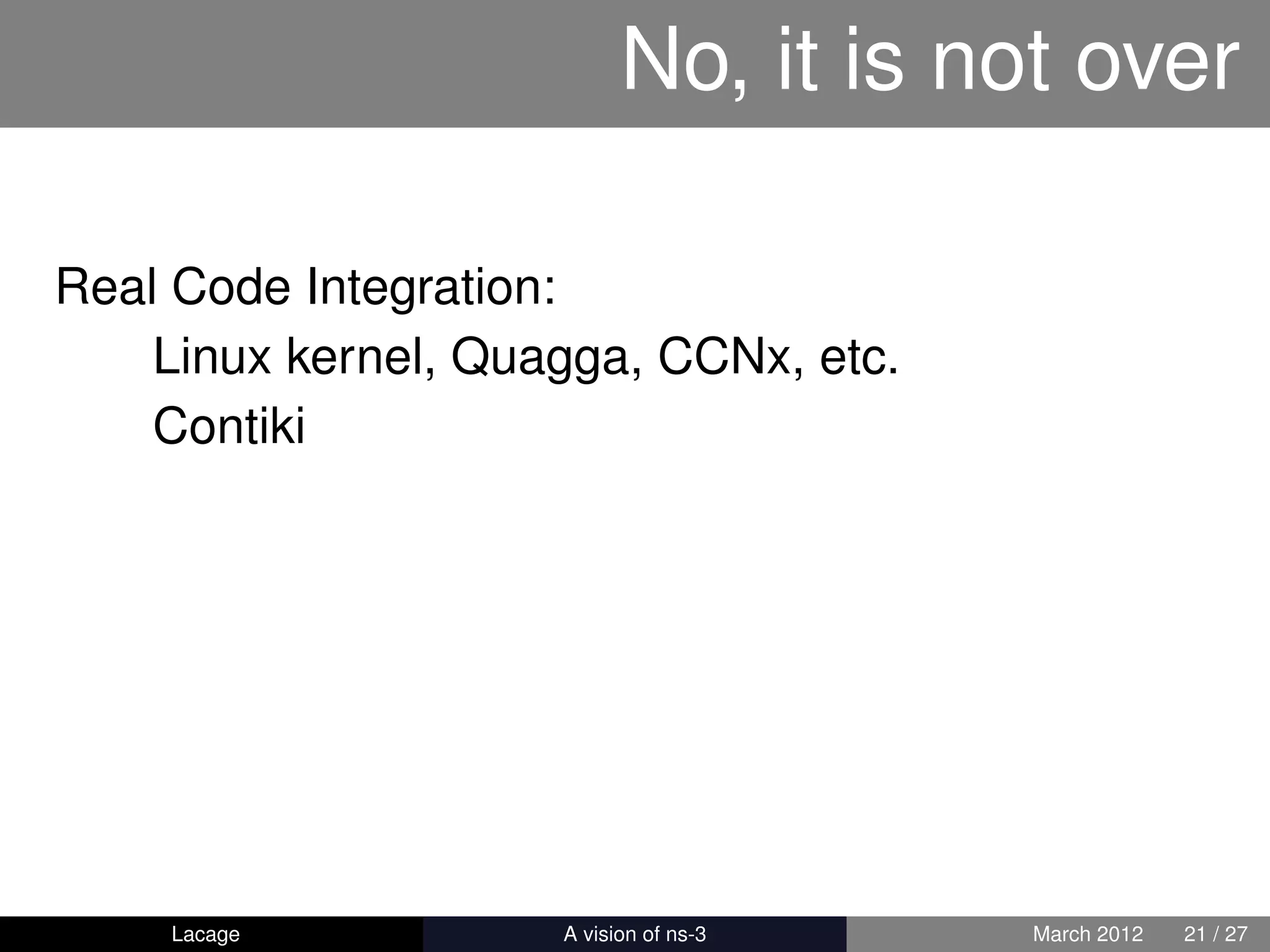 No, it is not over

Real Code Integration:
    Linux kernel, Quagga, CCNx, etc.
    Contiki




    Lacage         ns-3: History and Future   March 2012   21 / 27
 