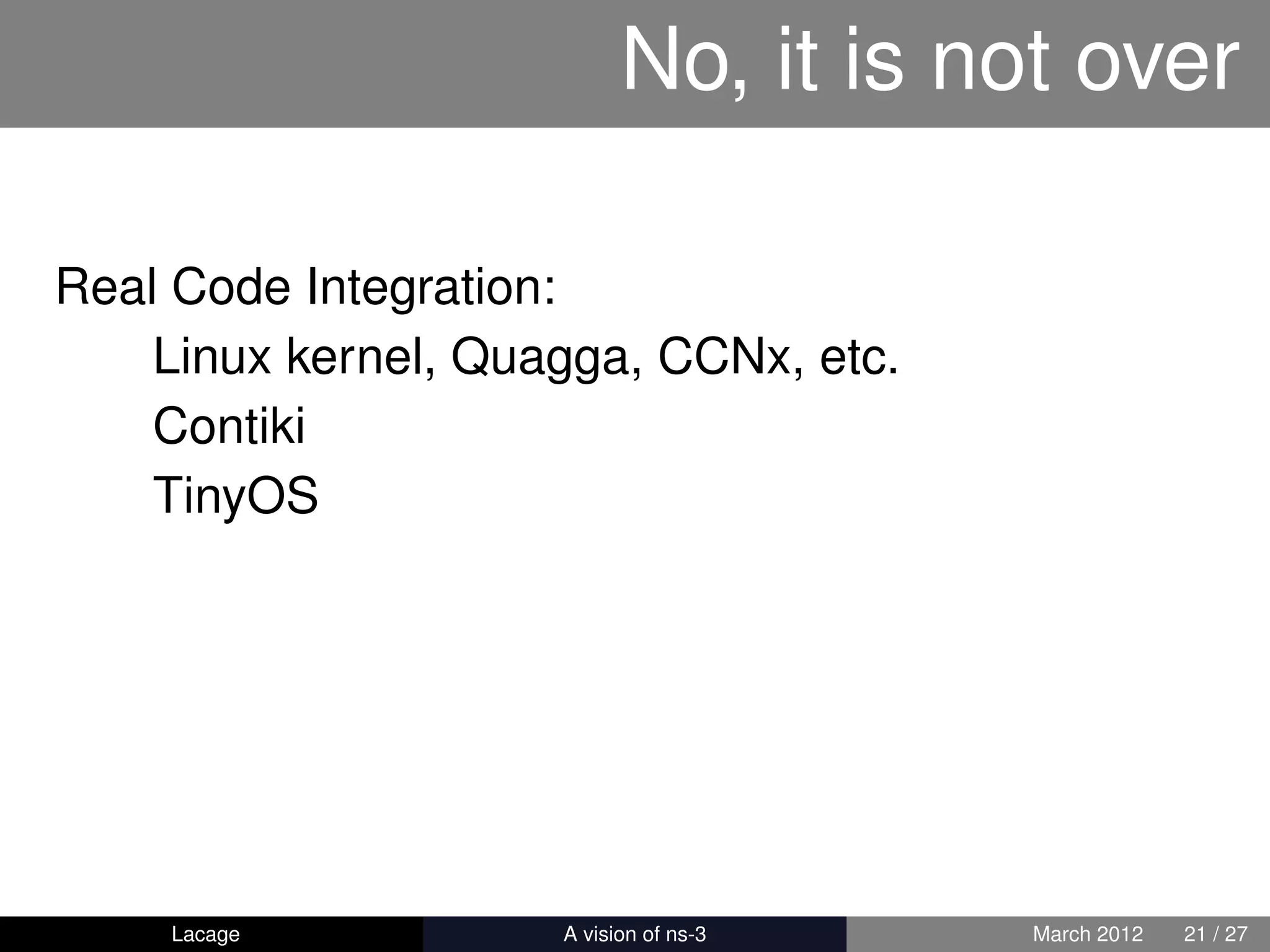 No, it is not over

Real Code Integration:
    Linux kernel, Quagga, CCNx, etc.
    Contiki
    TinyOS




    Lacage         ns-3: History and Future   March 2012   21 / 27
 