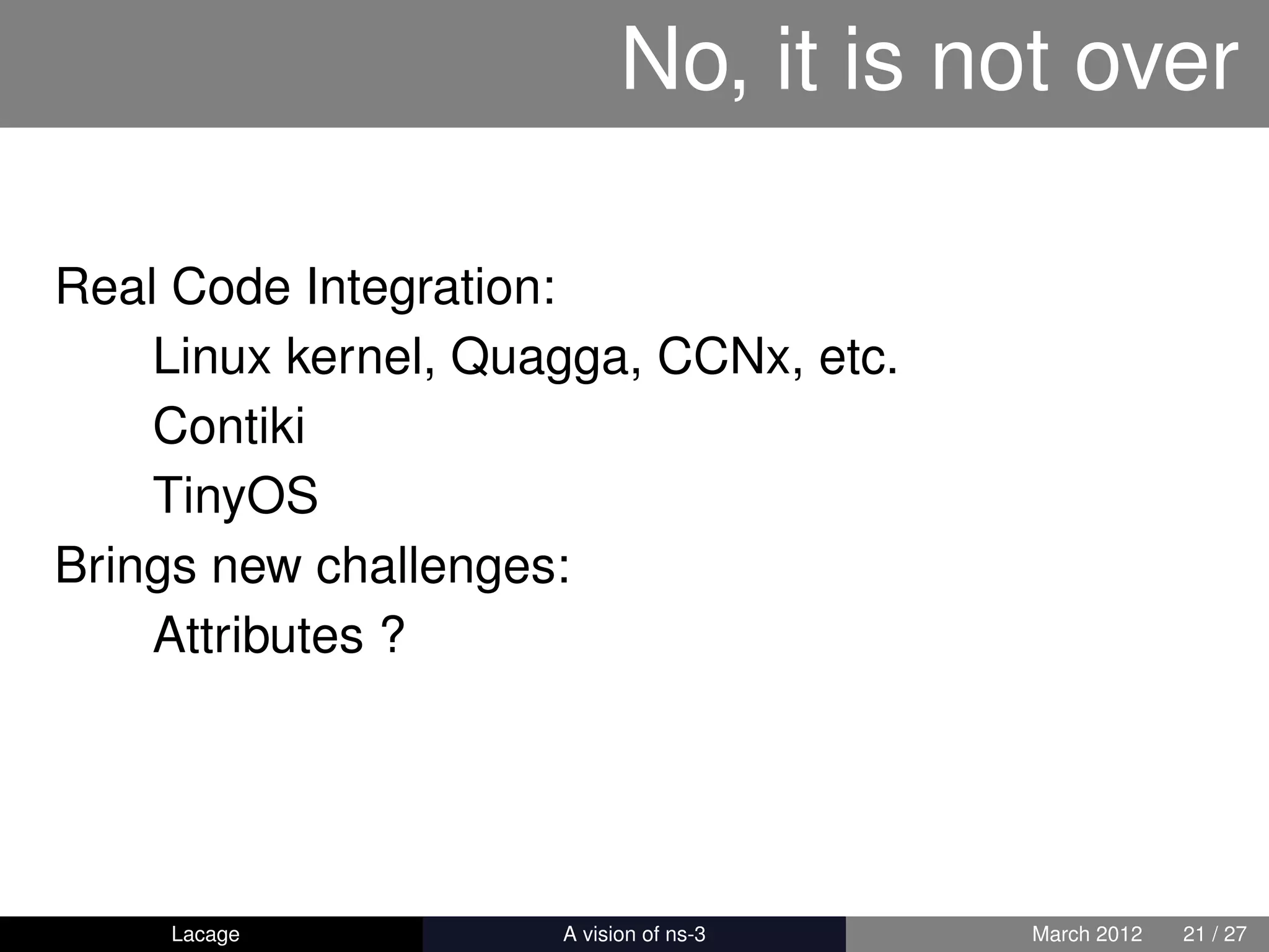 No, it is not over

Real Code Integration:
    Linux kernel, Quagga, CCNx, etc.
    Contiki
    TinyOS
Brings new challenges:
    Attributes ?




    Lacage         ns-3: History and Future   March 2012   21 / 27
 