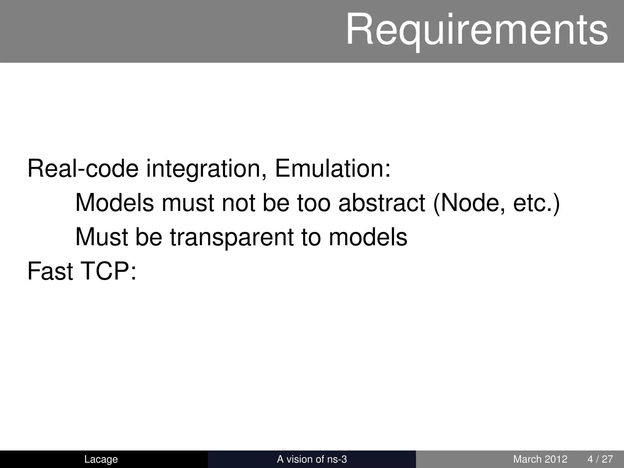 Requirements


Real-code integration, Emulation:
    Models must not be too abstract (Node, etc.)
    Must be transparent to models
Fast TCP:




     Lacage         ns-3: History and Future   March 2012   4 / 27
 