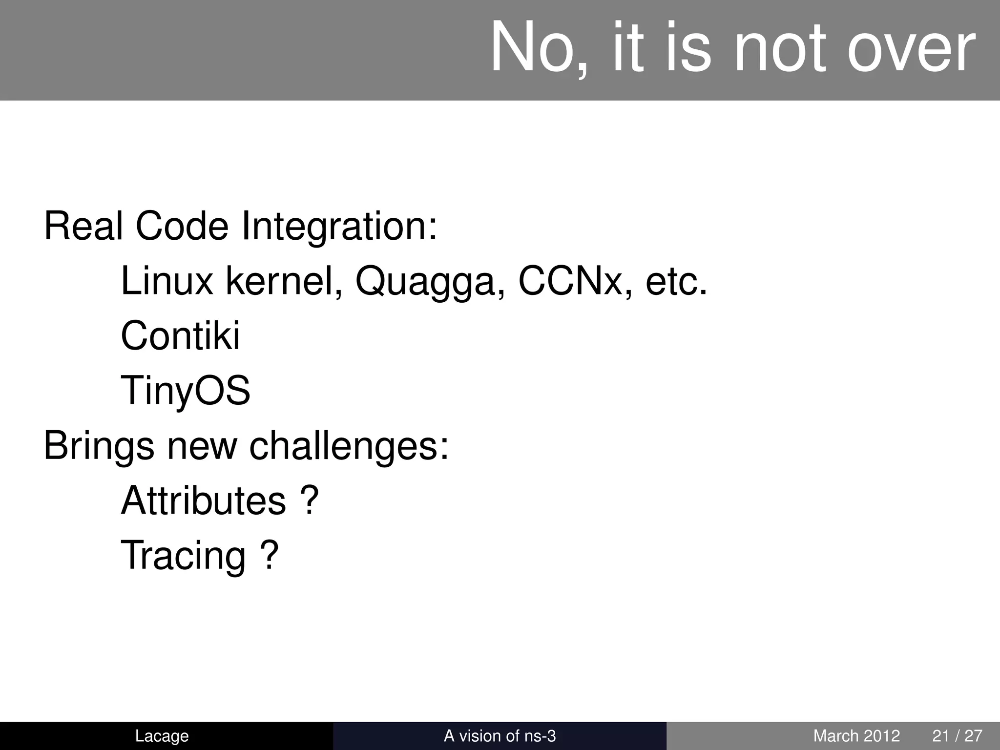 No, it is not over

Real Code Integration:
    Linux kernel, Quagga, CCNx, etc.
    Contiki
    TinyOS
Brings new challenges:
    Attributes ?
    Tracing ?



    Lacage         ns-3: History and Future   March 2012   21 / 27
 