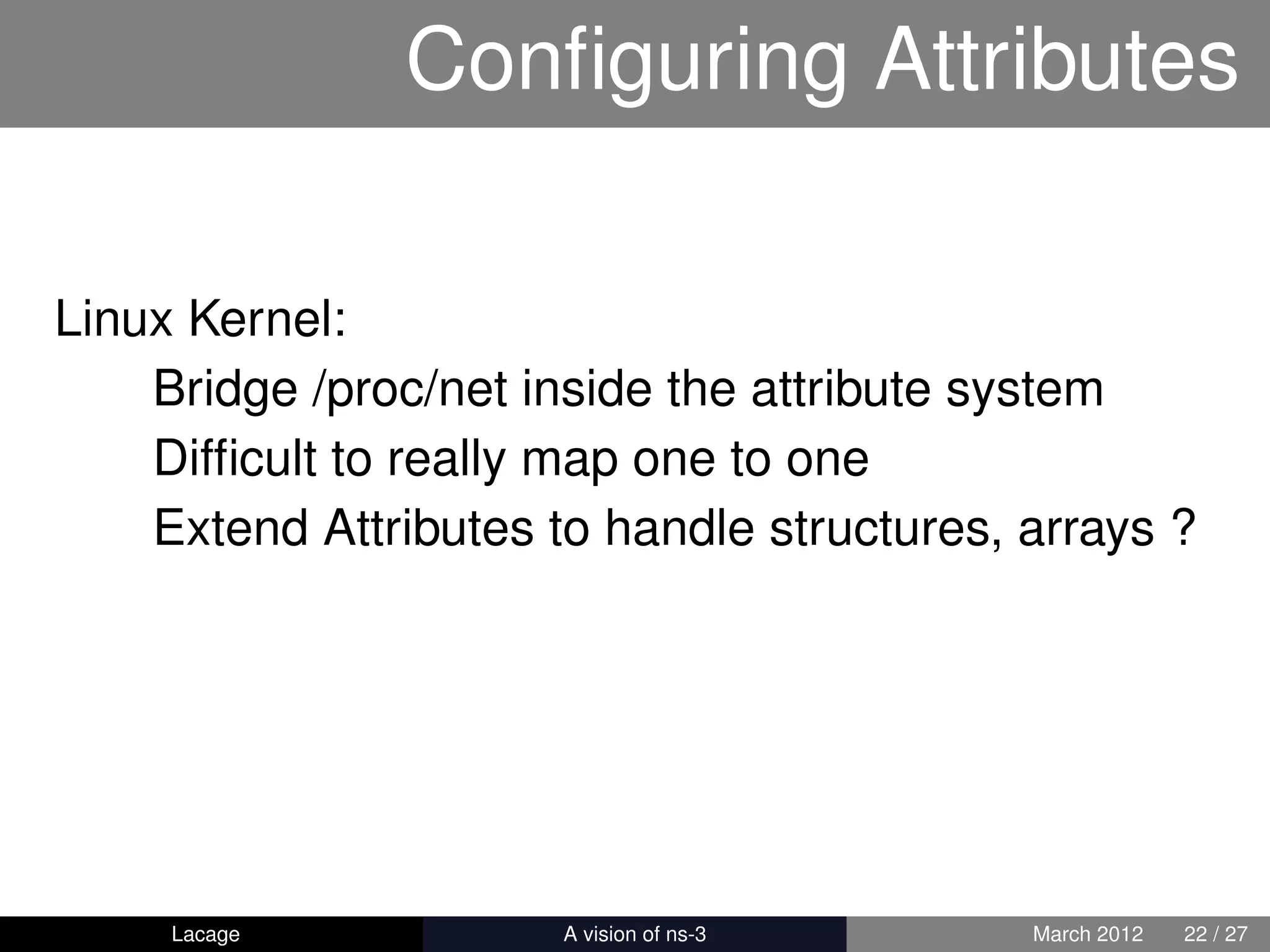 Conﬁguring Attributes

Linux Kernel:
    Bridge /proc/net inside the attribute system
    Difﬁcult to really map one to one
    Extend Attributes to handle structures, arrays ?




     Lacage          ns-3: History and Future   March 2012   22 / 27
 