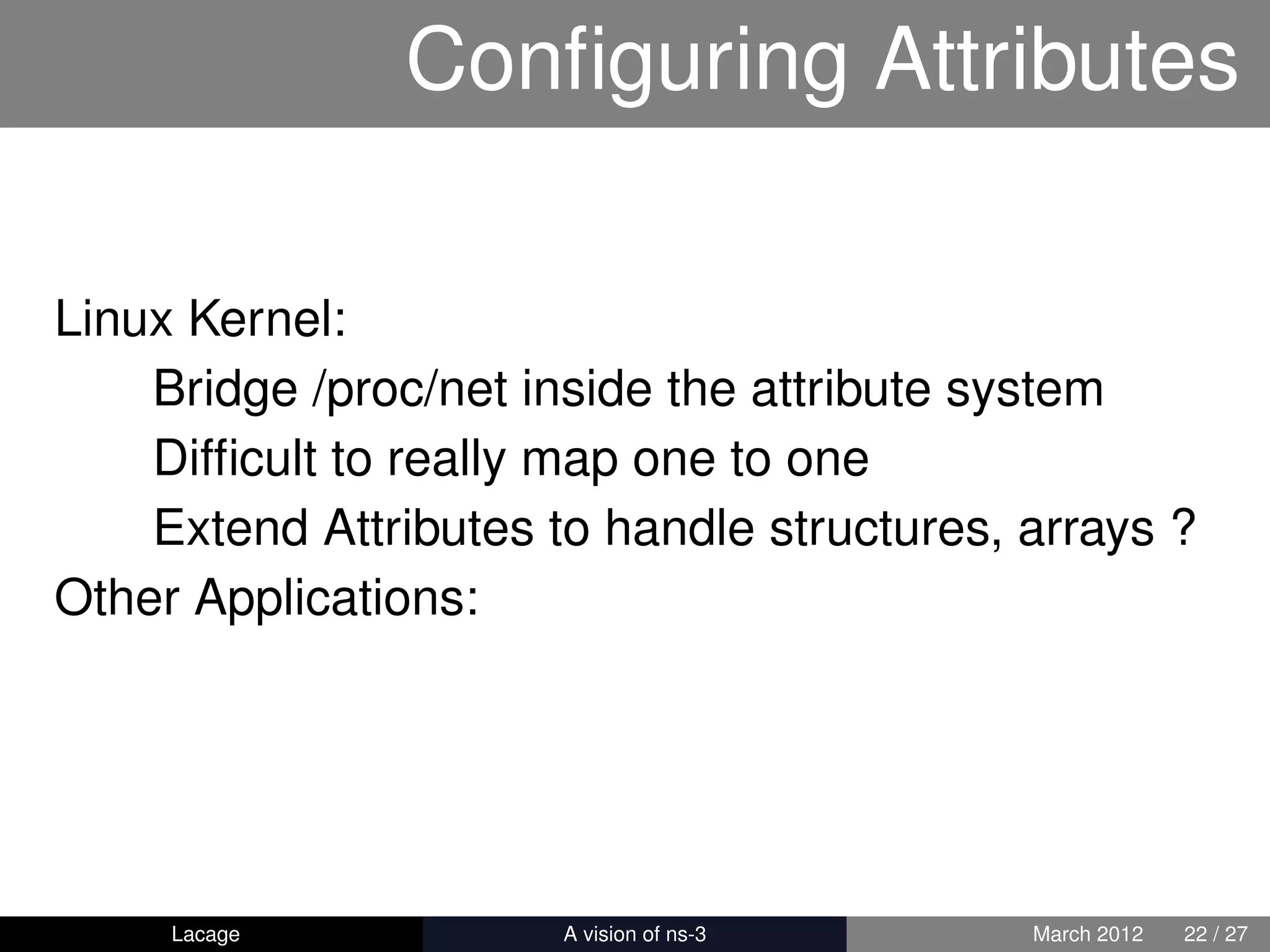 Conﬁguring Attributes

Linux Kernel:
    Bridge /proc/net inside the attribute system
    Difﬁcult to really map one to one
    Extend Attributes to handle structures, arrays ?
Other Applications:




     Lacage          ns-3: History and Future   March 2012   22 / 27
 