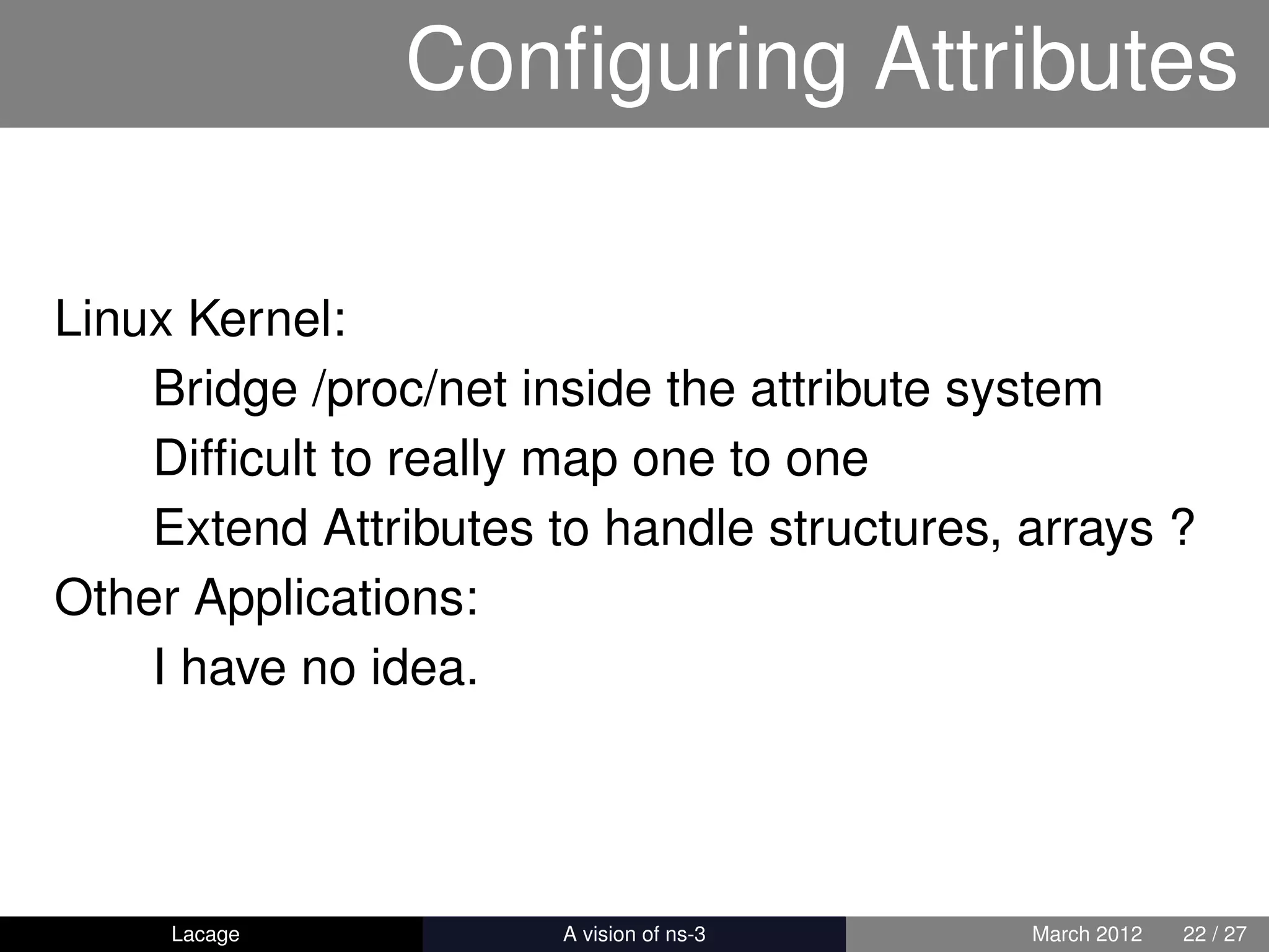 Conﬁguring Attributes

Linux Kernel:
    Bridge /proc/net inside the attribute system
    Difﬁcult to really map one to one
    Extend Attributes to handle structures, arrays ?
Other Applications:
    I have no idea.




     Lacage          ns-3: History and Future   March 2012   22 / 27
 