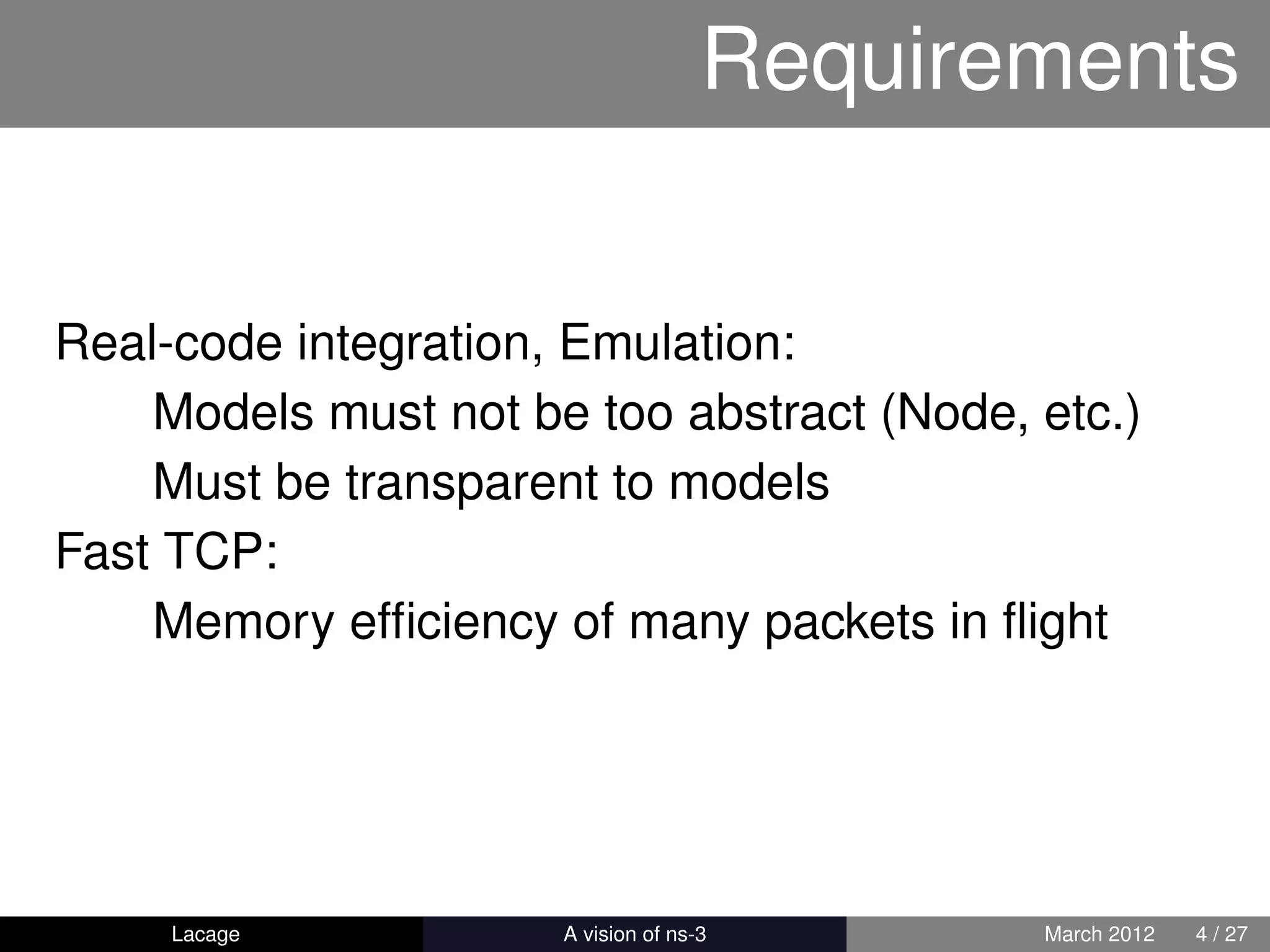 Requirements


Real-code integration, Emulation:
    Models must not be too abstract (Node, etc.)
    Must be transparent to models
Fast TCP:
    Memory efﬁciency of many packets in ﬂight




     Lacage         ns-3: History and Future   March 2012   4 / 27
 