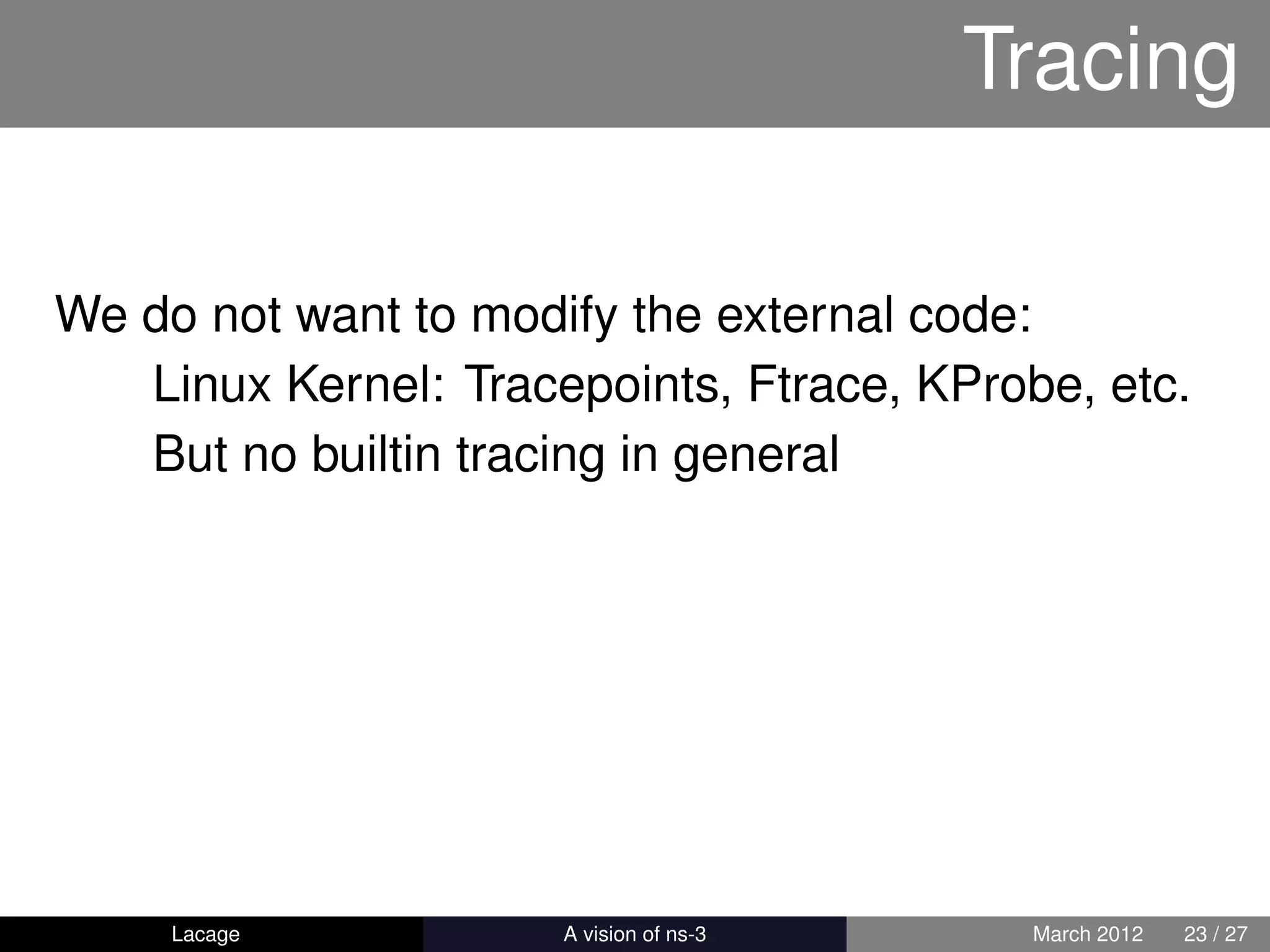 Tracing

We do not want to modify the external code:
   Linux Kernel: Tracepoints, Ftrace, KProbe, etc.
   But no builtin tracing in general




     Lacage         ns-3: History and Future    March 2012   23 / 27
 