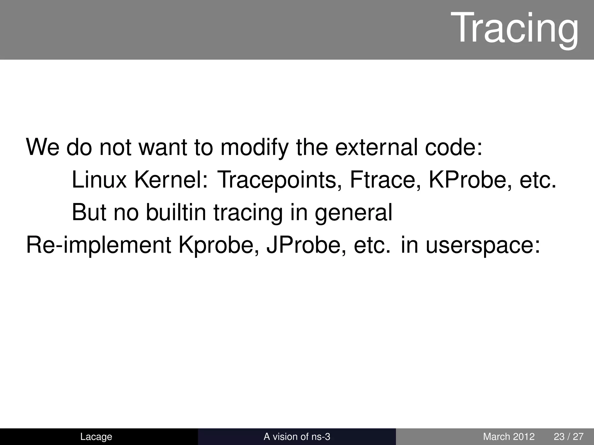 Tracing

We do not want to modify the external code:
    Linux Kernel: Tracepoints, Ftrace, KProbe, etc.
    But no builtin tracing in general
Re-implement Kprobe, JProbe, etc. in userspace:




     Lacage         ns-3: History and Future    March 2012   23 / 27
 