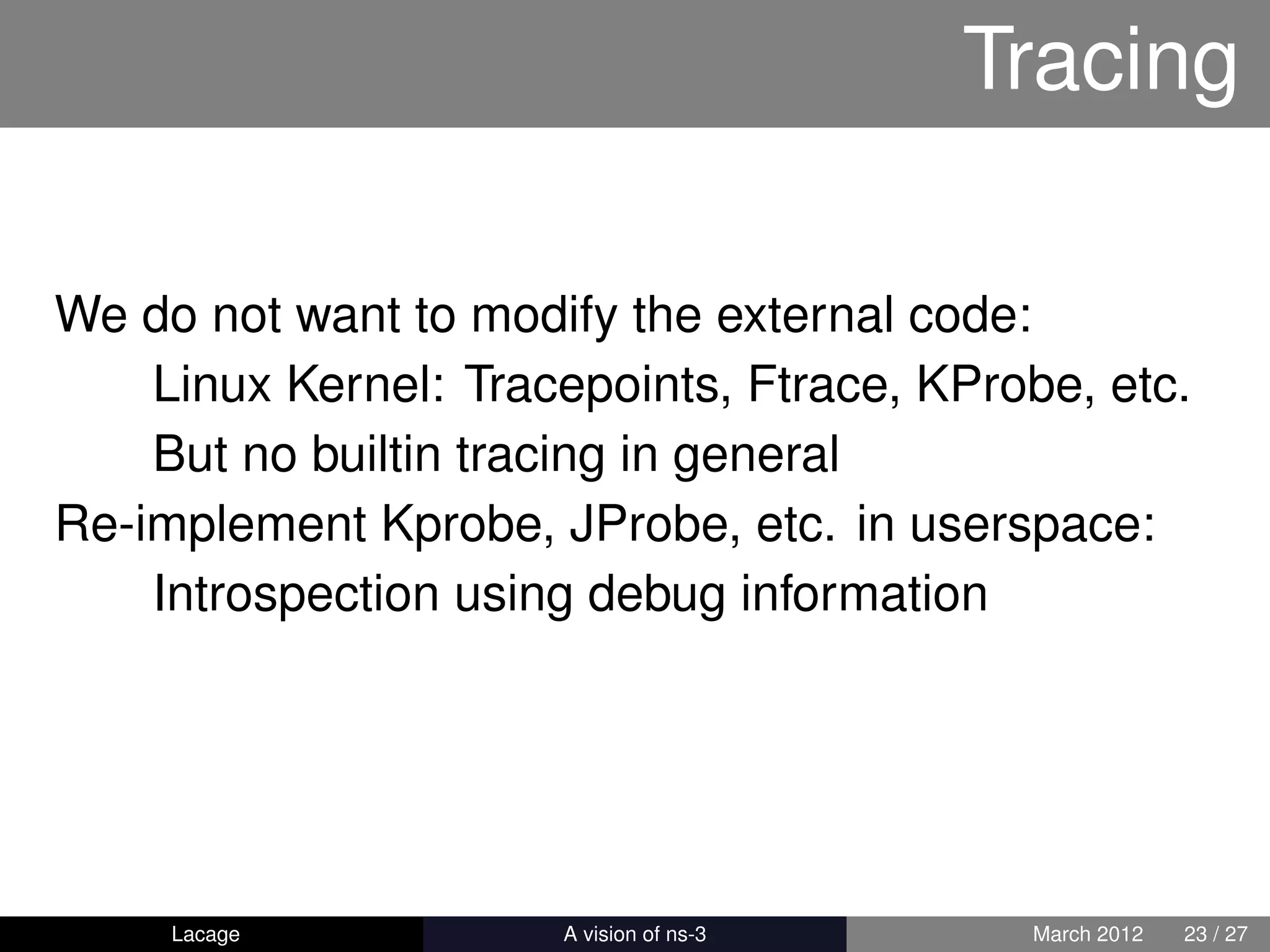Tracing

We do not want to modify the external code:
    Linux Kernel: Tracepoints, Ftrace, KProbe, etc.
    But no builtin tracing in general
Re-implement Kprobe, JProbe, etc. in userspace:
    Introspection using debug information




     Lacage         ns-3: History and Future    March 2012   23 / 27
 