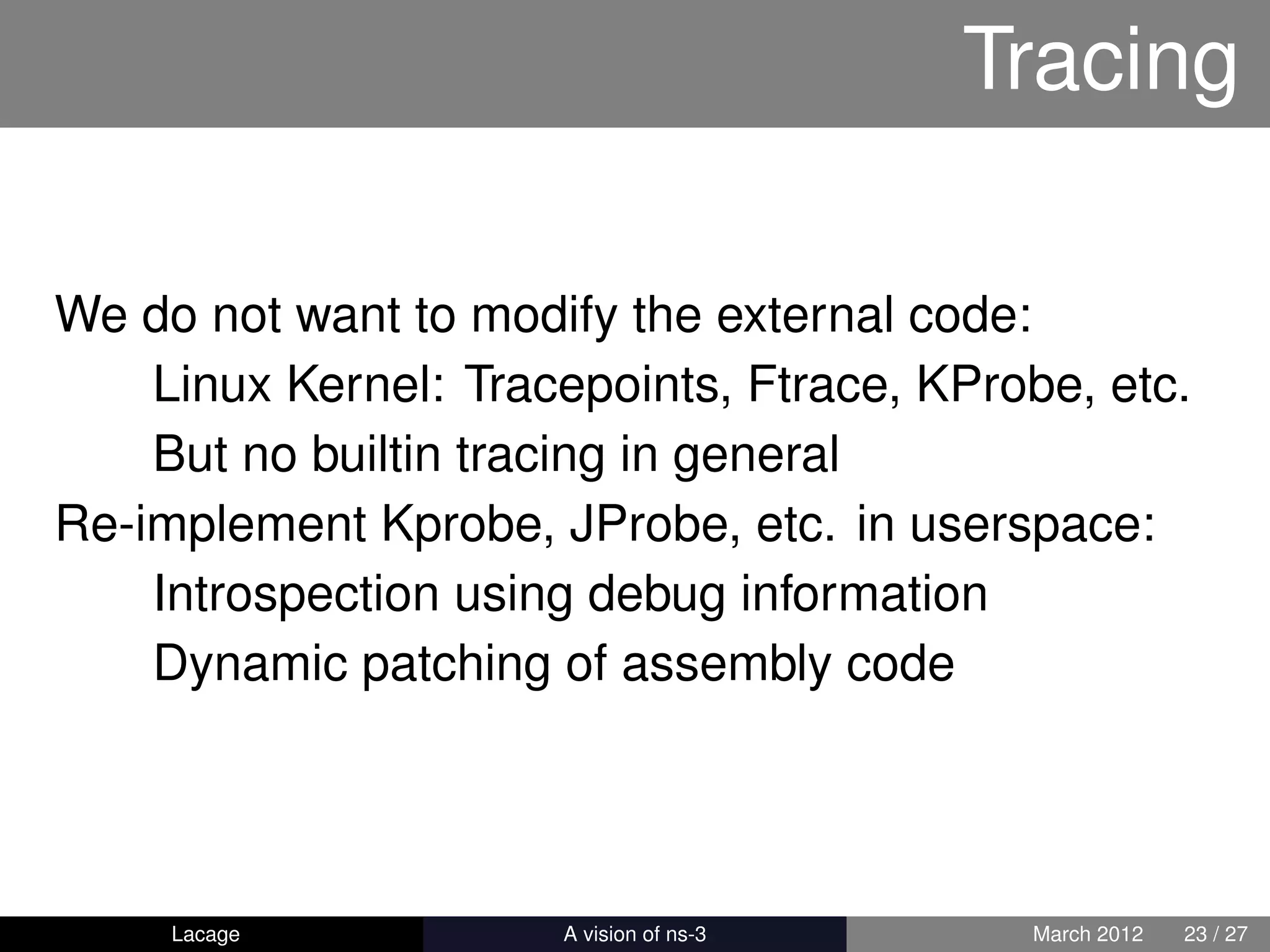 Tracing

We do not want to modify the external code:
    Linux Kernel: Tracepoints, Ftrace, KProbe, etc.
    But no builtin tracing in general
Re-implement Kprobe, JProbe, etc. in userspace:
    Introspection using debug information
    Dynamic patching of assembly code




     Lacage         ns-3: History and Future    March 2012   23 / 27
 