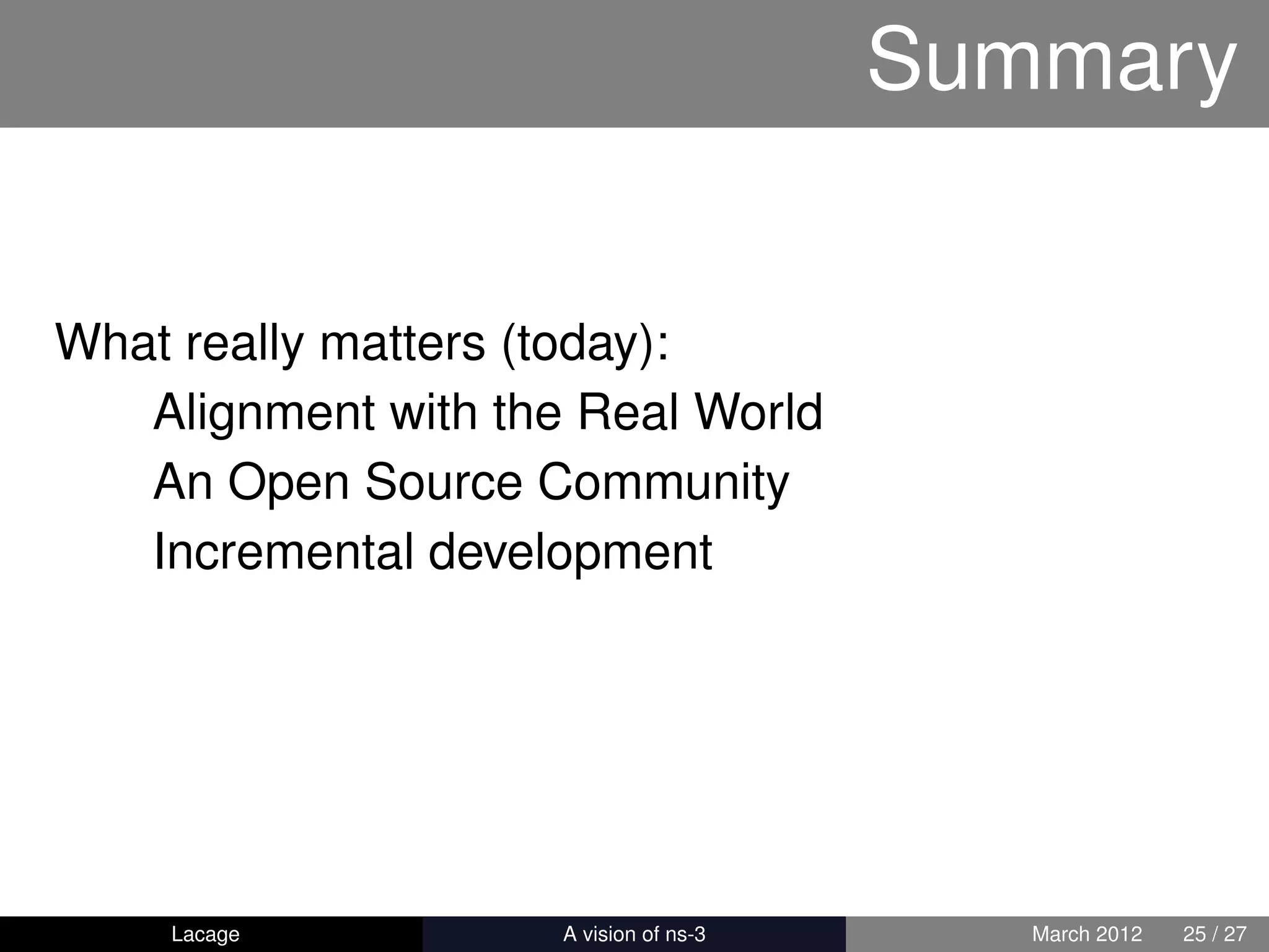 Summary


What really matters (today):
   Alignment with the Real World
   An Open Source Community
   Incremental development




    Lacage         ns-3: History and Future      March 2012   25 / 27
 