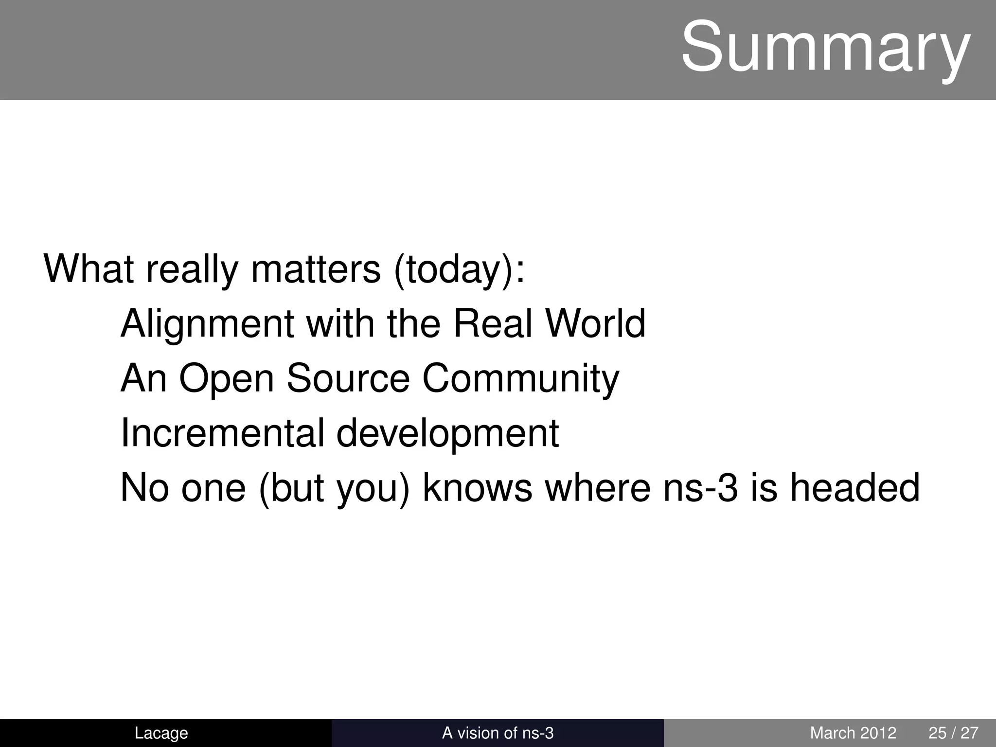 Summary


What really matters (today):
   Alignment with the Real World
   An Open Source Community
   Incremental development
   No one (but you) knows where ns-3 is headed




    Lacage         ns-3: History and Future      March 2012   25 / 27
 