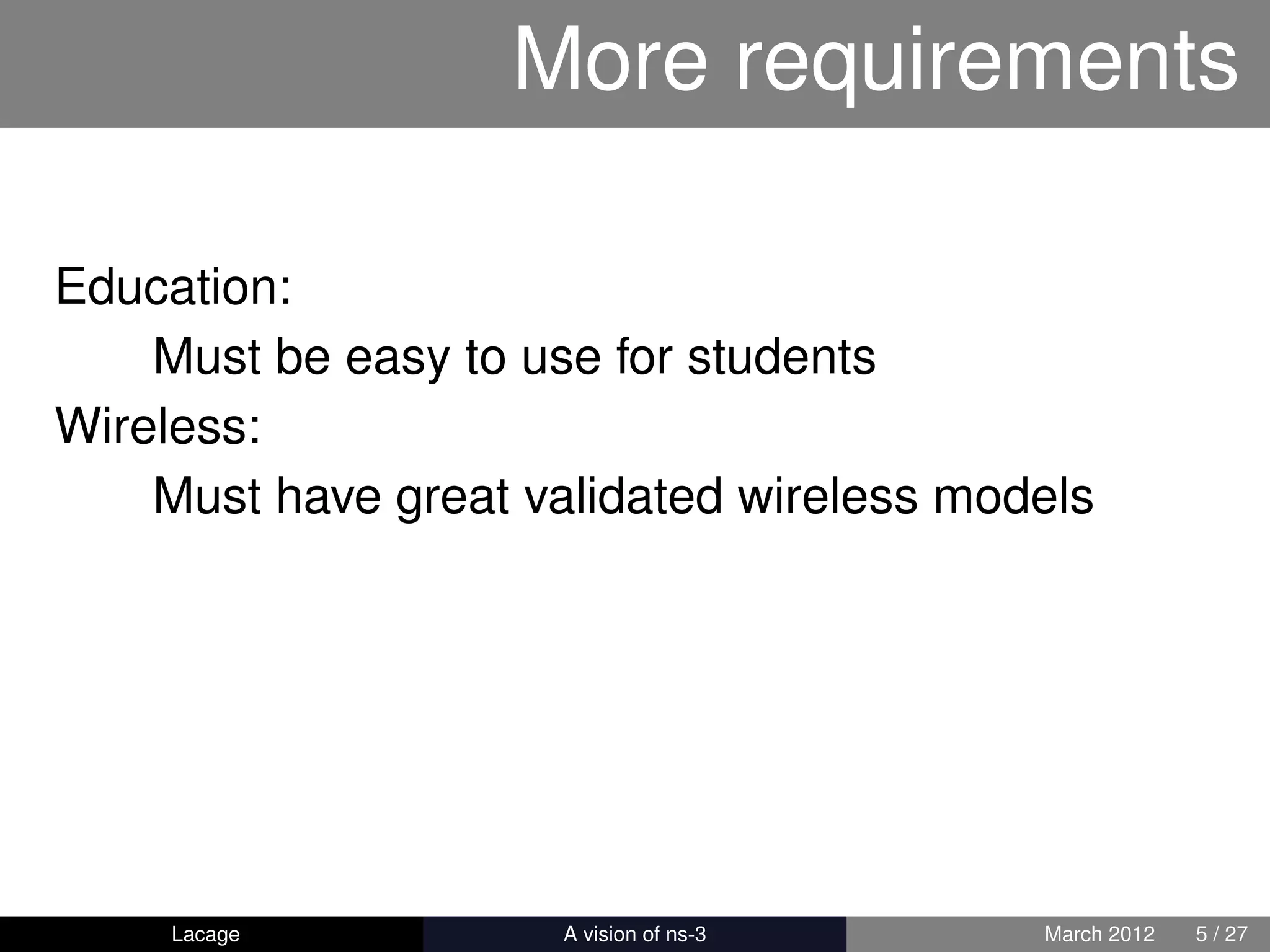 More requirements

Education:
    Must be easy to use for students
Wireless:
    Must have great validated wireless models




     Lacage         ns-3: History and Future   March 2012   5 / 27
 