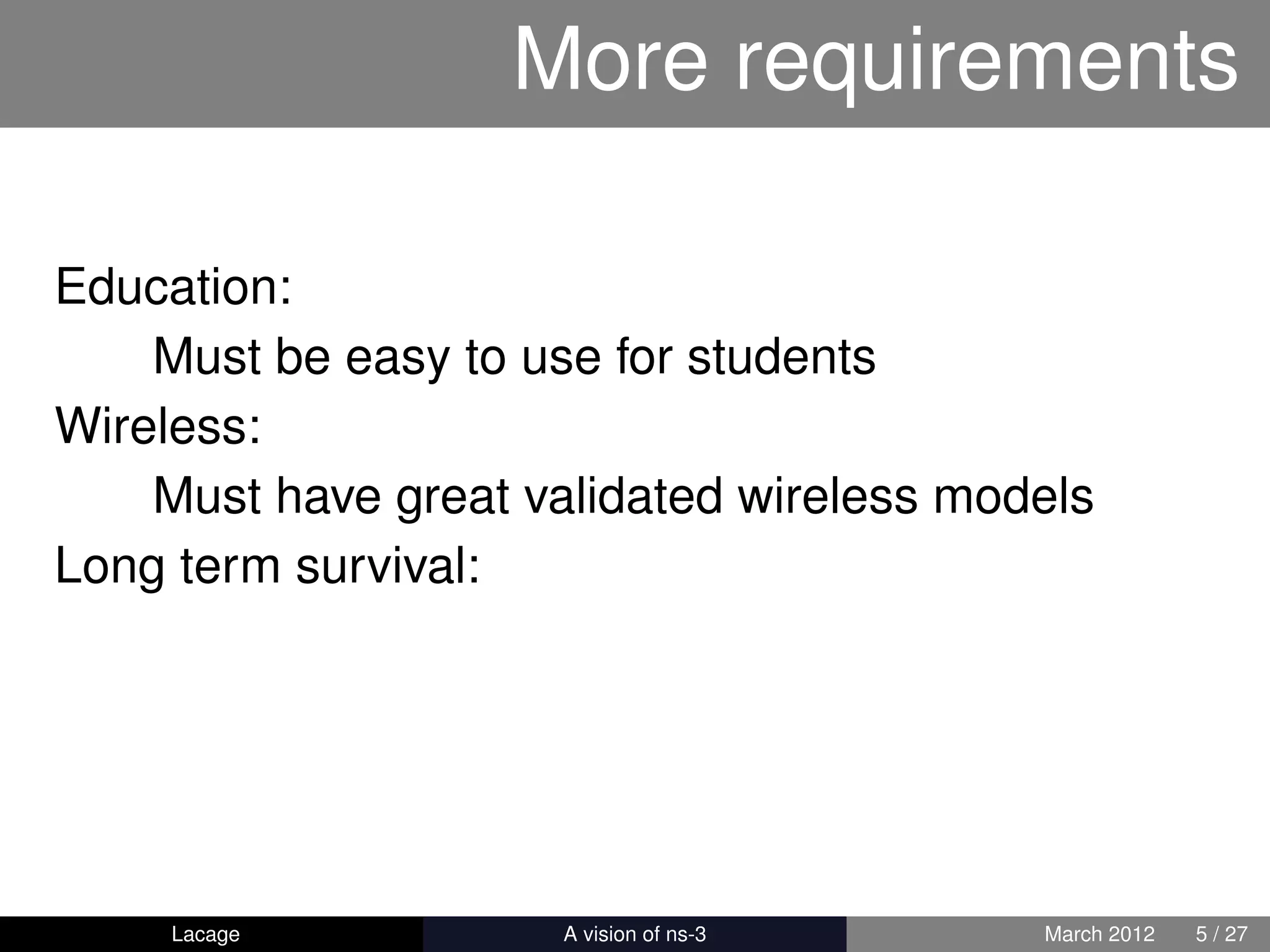 More requirements

Education:
    Must be easy to use for students
Wireless:
    Must have great validated wireless models
Long term survival:




     Lacage         ns-3: History and Future   March 2012   5 / 27
 