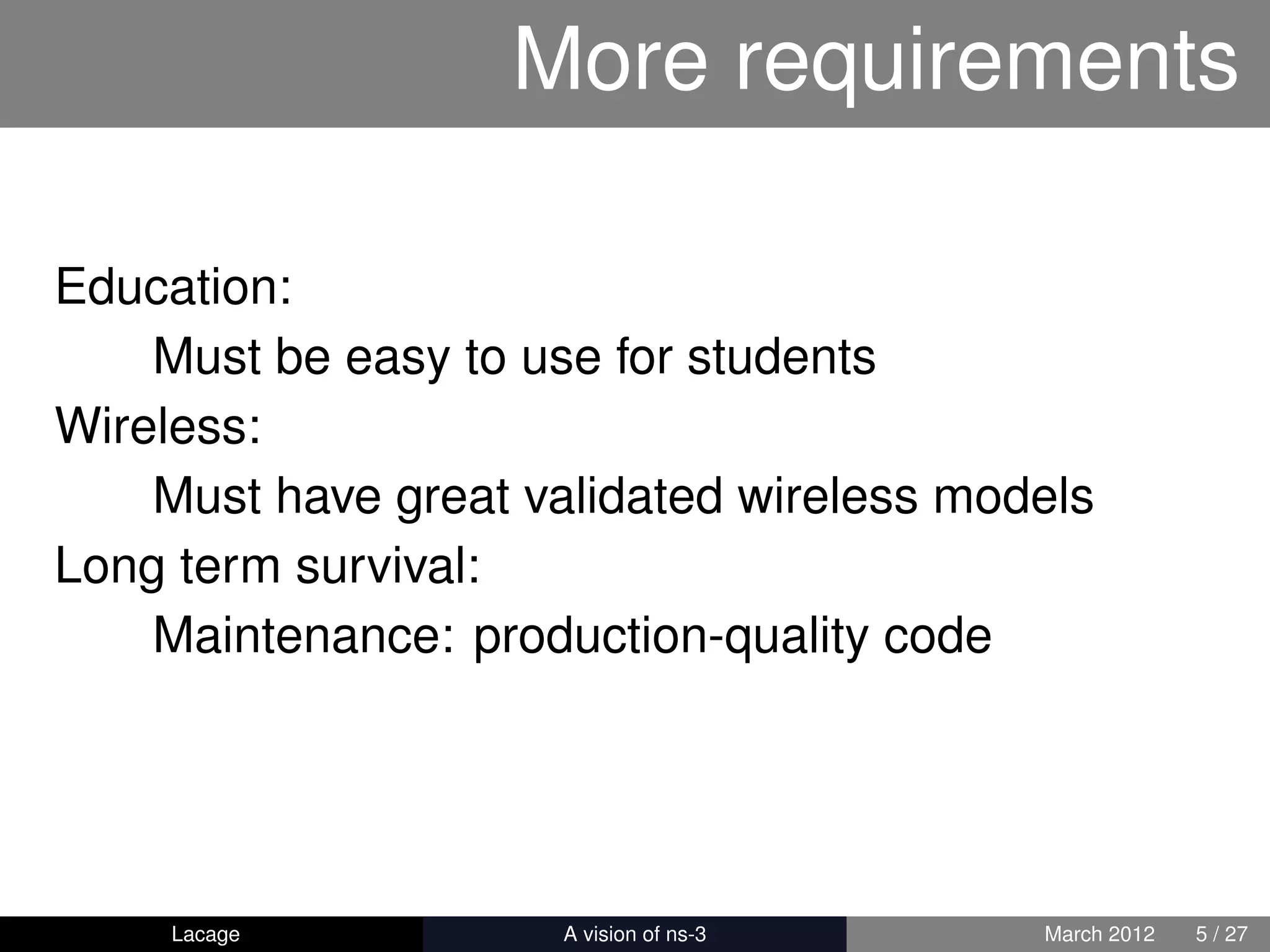 More requirements

Education:
    Must be easy to use for students
Wireless:
    Must have great validated wireless models
Long term survival:
    Maintenance: production-quality code




     Lacage         ns-3: History and Future   March 2012   5 / 27
 