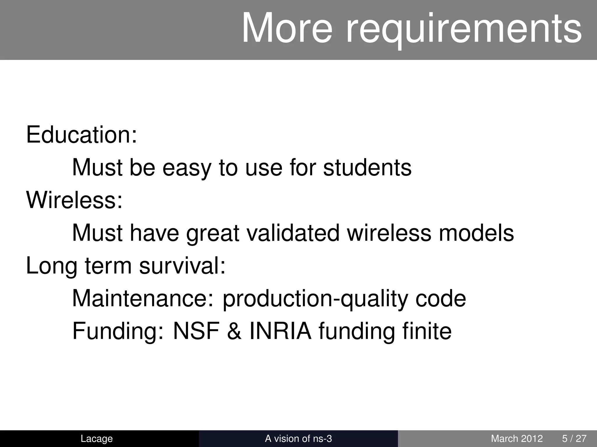 More requirements

Education:
    Must be easy to use for students
Wireless:
    Must have great validated wireless models
Long term survival:
    Maintenance: production-quality code
    Funding: NSF & INRIA funding ﬁnite



     Lacage         ns-3: History and Future   March 2012   5 / 27
 