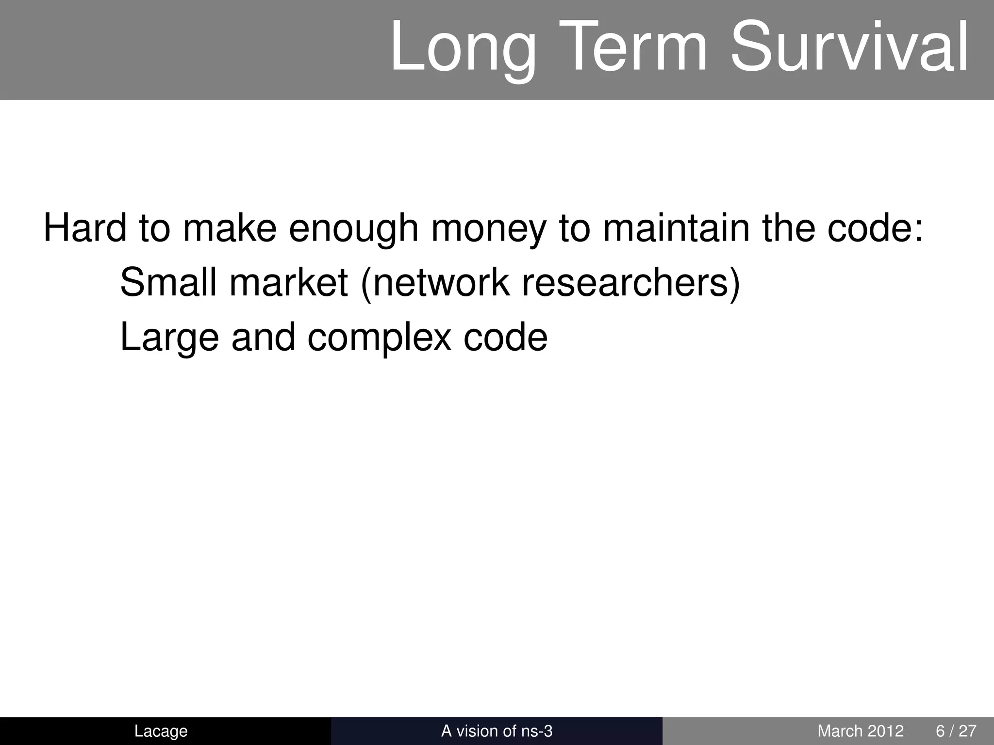 Long Term Survival

Hard to make enough money to maintain the code:
    Small market (network researchers)
    Large and complex code




    Lacage         ns-3: History and Future   March 2012   6 / 27
 