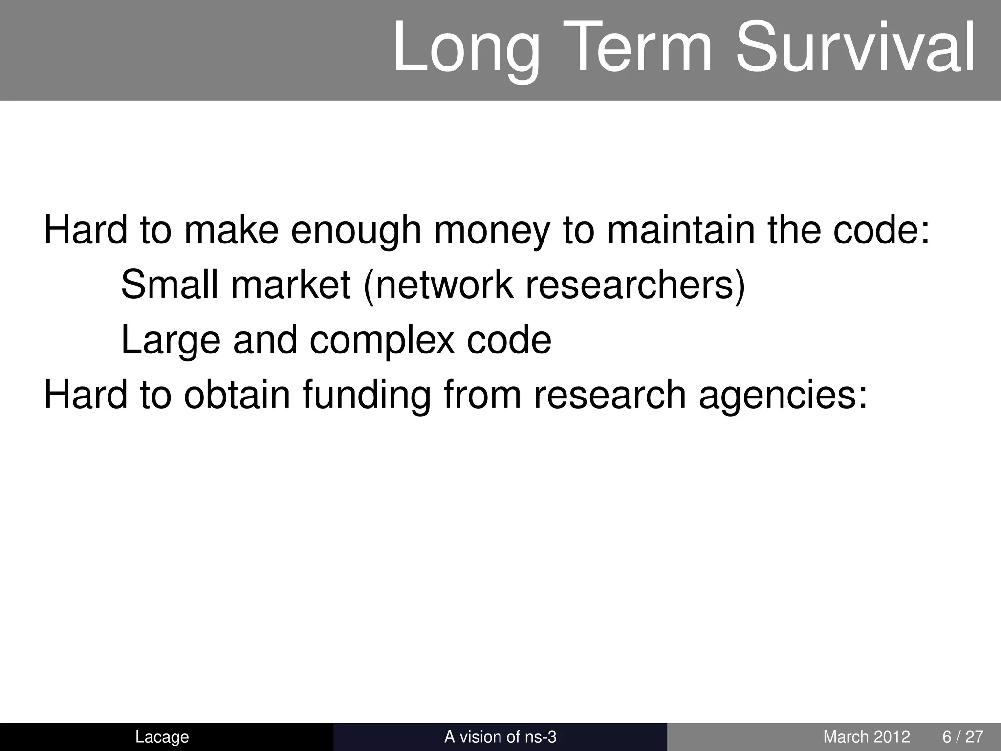 Long Term Survival

Hard to make enough money to maintain the code:
    Small market (network researchers)
    Large and complex code
Hard to obtain funding from research agencies:




    Lacage         ns-3: History and Future   March 2012   6 / 27
 