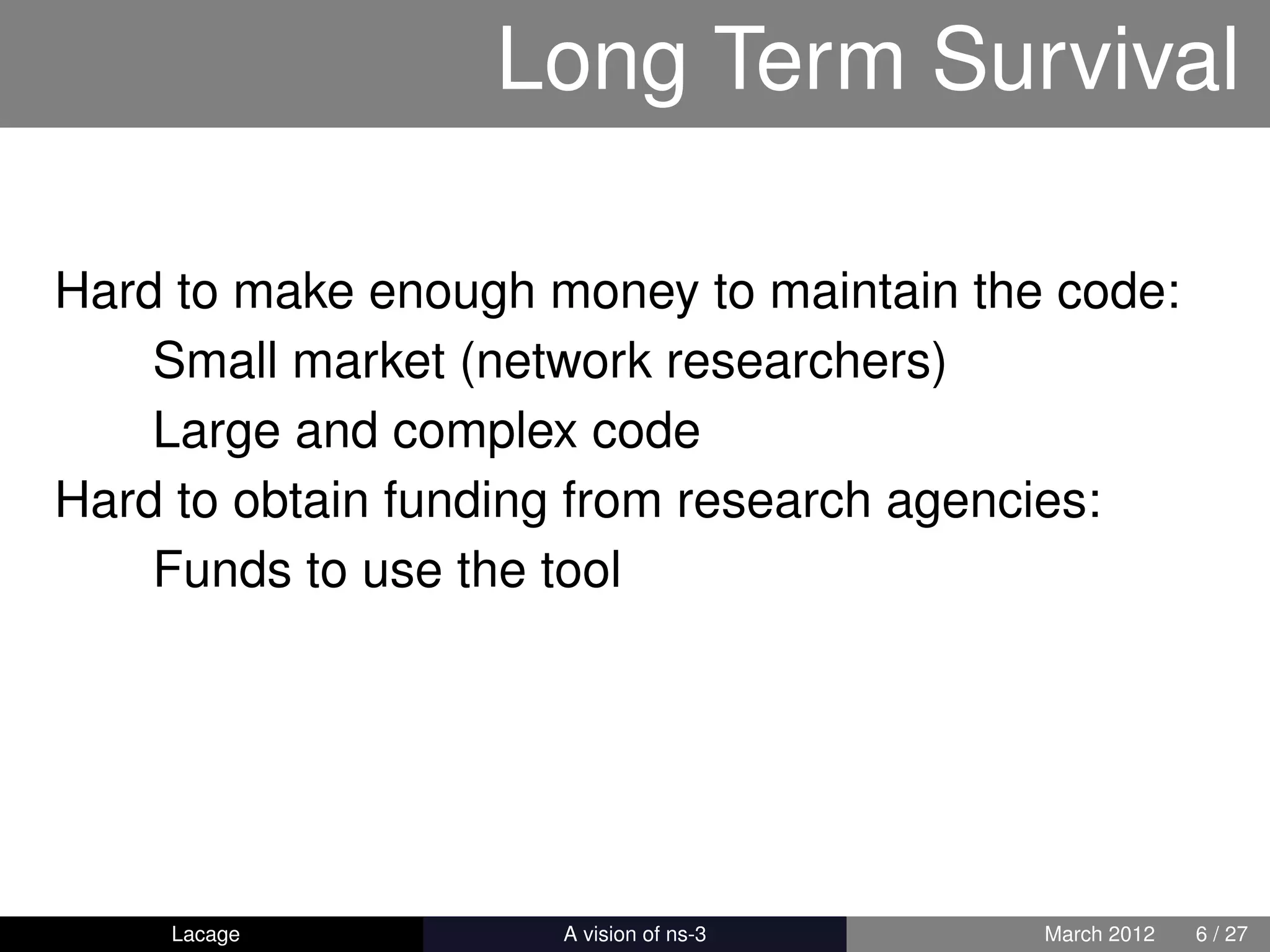 Long Term Survival

Hard to make enough money to maintain the code:
    Small market (network researchers)
    Large and complex code
Hard to obtain funding from research agencies:
    Funds to use the tool




    Lacage         ns-3: History and Future   March 2012   6 / 27
 