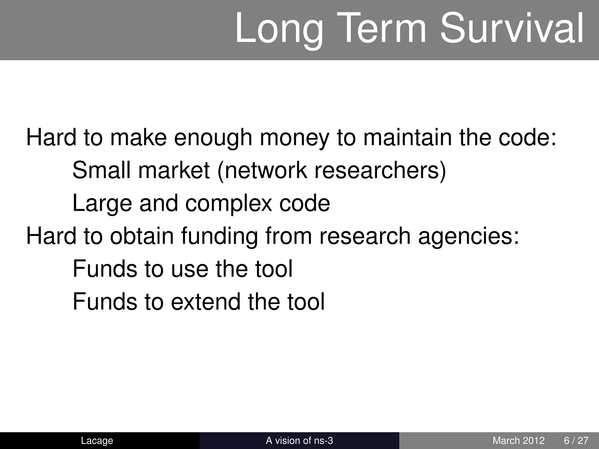 Long Term Survival

Hard to make enough money to maintain the code:
    Small market (network researchers)
    Large and complex code
Hard to obtain funding from research agencies:
    Funds to use the tool
    Funds to extend the tool




    Lacage         ns-3: History and Future   March 2012   6 / 27
 