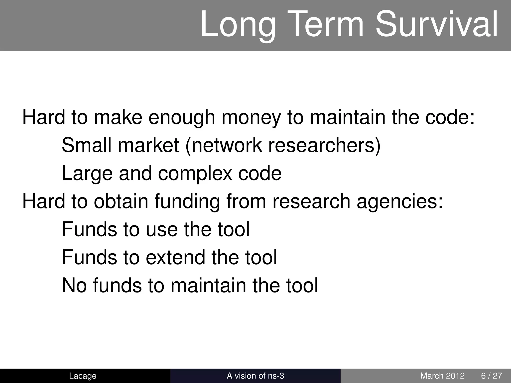 Long Term Survival

Hard to make enough money to maintain the code:
    Small market (network researchers)
    Large and complex code
Hard to obtain funding from research agencies:
    Funds to use the tool
    Funds to extend the tool
    No funds to maintain the tool



    Lacage         ns-3: History and Future   March 2012   6 / 27
 