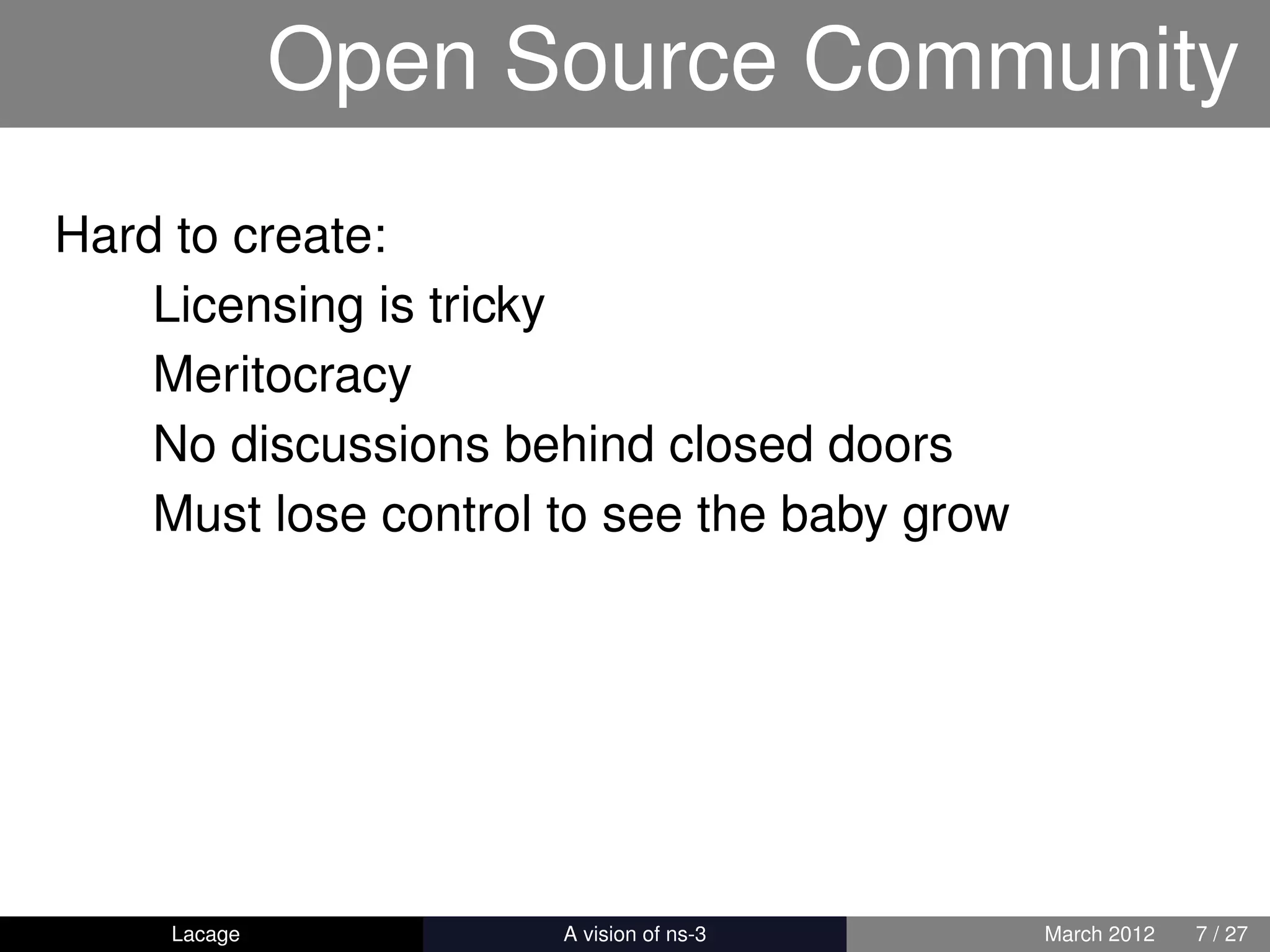 Open Source Community
Hard to create:
    Licensing is tricky
    Meritocracy
    No discussions behind closed doors
    Must lose control to see the baby grow




     Lacage         ns-3: History and Future   March 2012   7 / 27
 