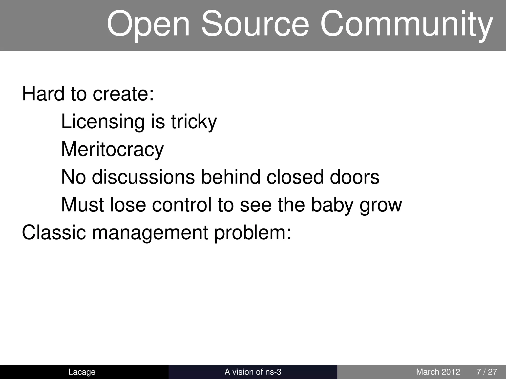 Open Source Community
Hard to create:
    Licensing is tricky
    Meritocracy
    No discussions behind closed doors
    Must lose control to see the baby grow
Classic management problem:




     Lacage         ns-3: History and Future   March 2012   7 / 27
 