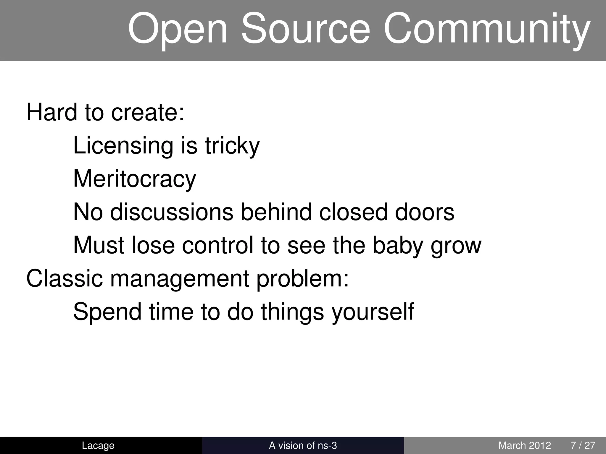 Open Source Community
Hard to create:
    Licensing is tricky
    Meritocracy
    No discussions behind closed doors
    Must lose control to see the baby grow
Classic management problem:
    Spend time to do things yourself




     Lacage         ns-3: History and Future   March 2012   7 / 27
 