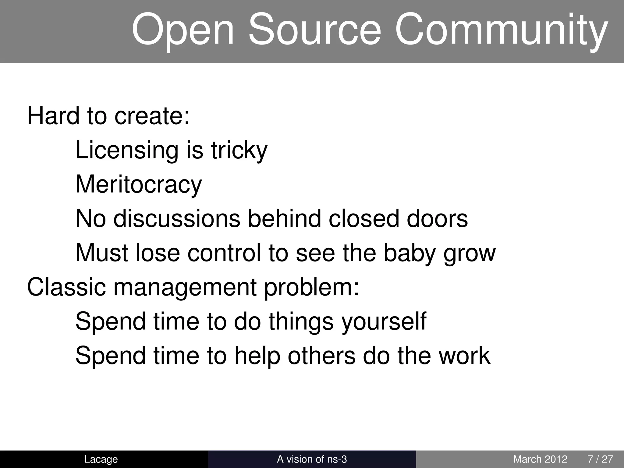 Open Source Community
Hard to create:
    Licensing is tricky
    Meritocracy
    No discussions behind closed doors
    Must lose control to see the baby grow
Classic management problem:
    Spend time to do things yourself
    Spend time to help others do the work



     Lacage         ns-3: History and Future   March 2012   7 / 27
 