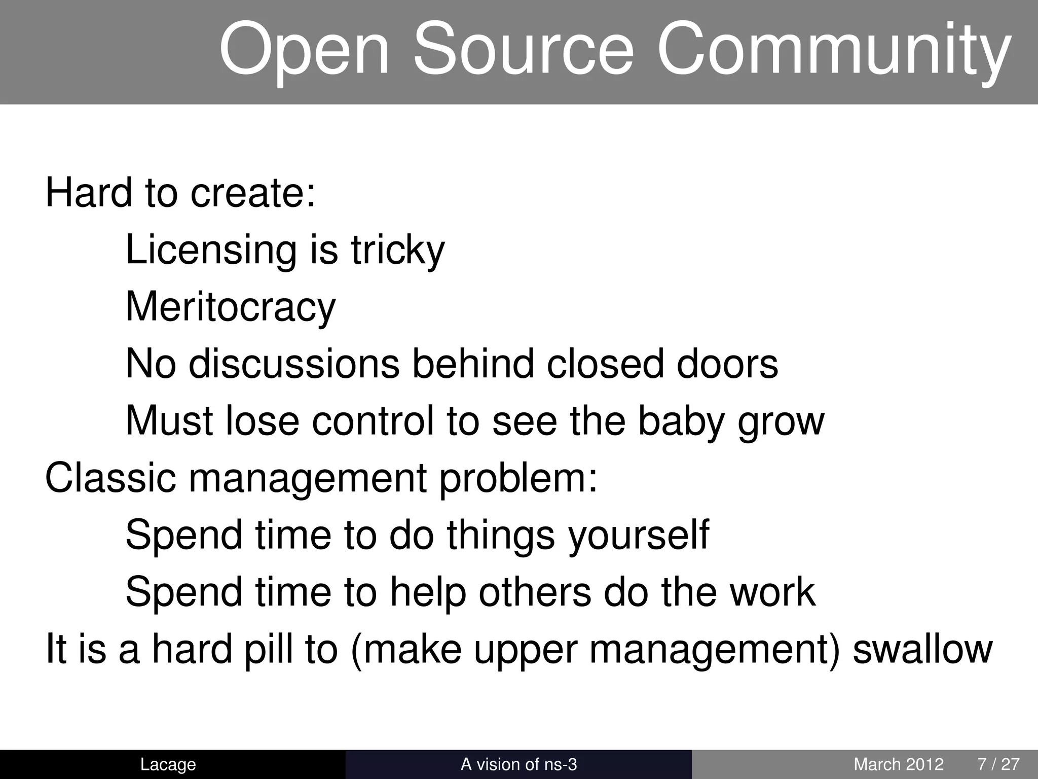 Open Source Community
Hard to create:
      Licensing is tricky
      Meritocracy
      No discussions behind closed doors
      Must lose control to see the baby grow
Classic management problem:
      Spend time to do things yourself
      Spend time to help others do the work
It is a hard pill to (make upper management) swallow

     Lacage         ns-3: History and Future   March 2012   7 / 27
 