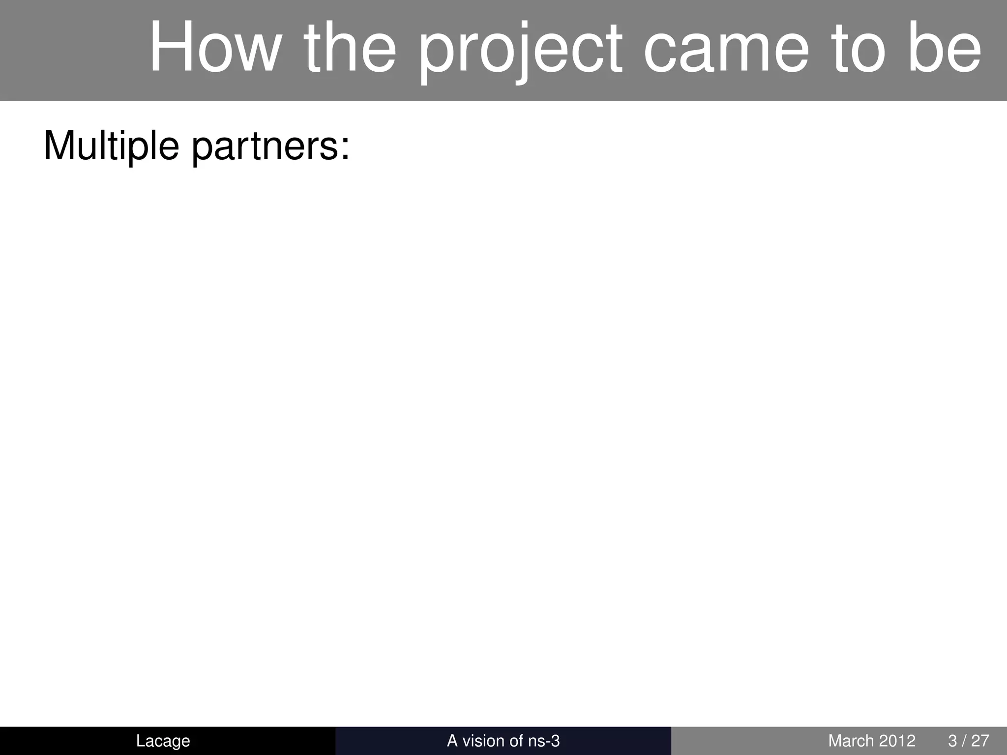 How the project came to be
Multiple partners:




     Lacage          ns-3: History and Future   March 2012   3 / 27
 