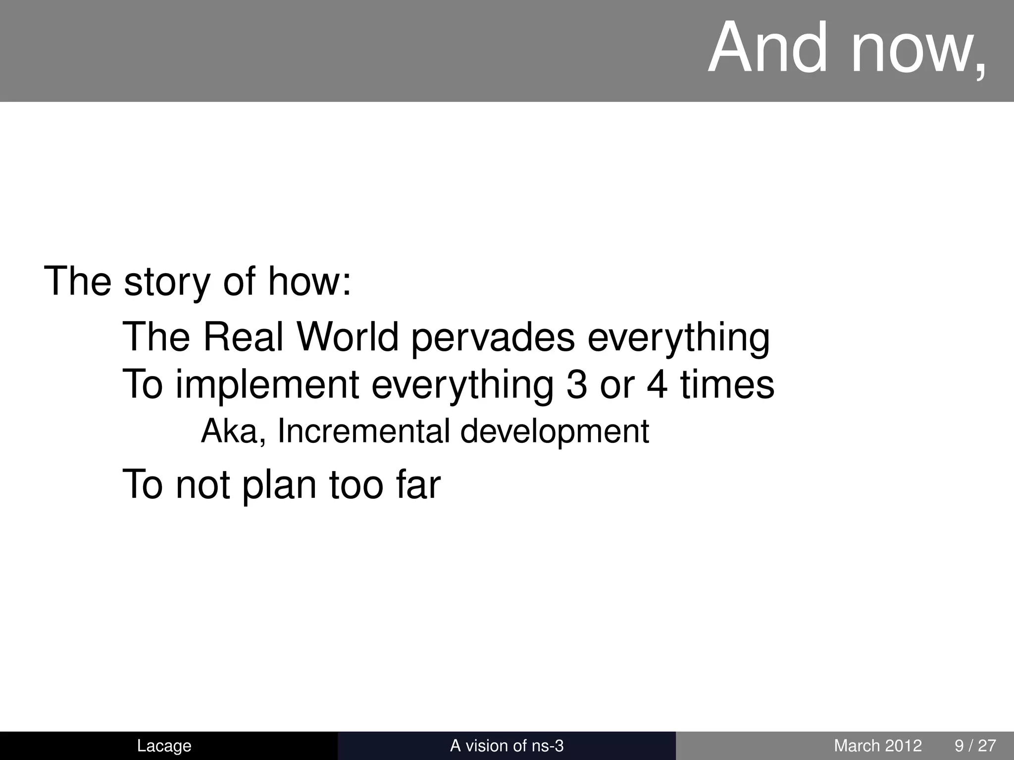 And now,


The story of how:
    The Real World pervades everything
    To implement everything 3 or 4 times
              Aka, Incremental development
    To not plan too far




     Lacage                ns-3: History and Future      March 2012   9 / 27
 