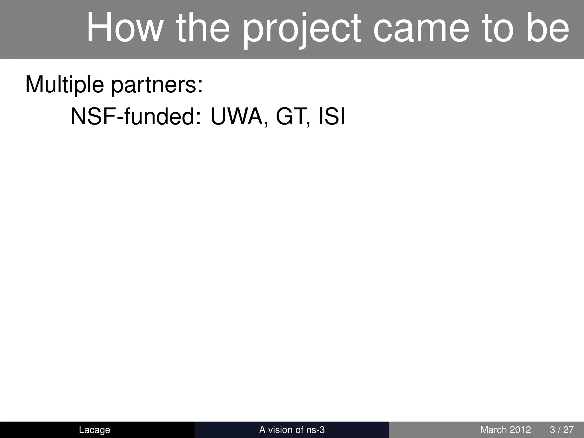 How the project came to be
Multiple partners:
    NSF-funded: UWA, GT, ISI




    Lacage        ns-3: History and Future   March 2012   3 / 27
 