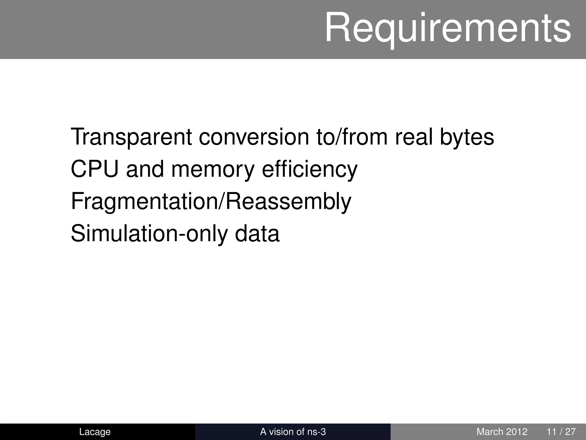 Requirements

Transparent conversion to/from real bytes
CPU and memory efﬁciency
Fragmentation/Reassembly
Simulation-only data




Lacage          ns-3: History and Future   March 2012   11 / 27
 
