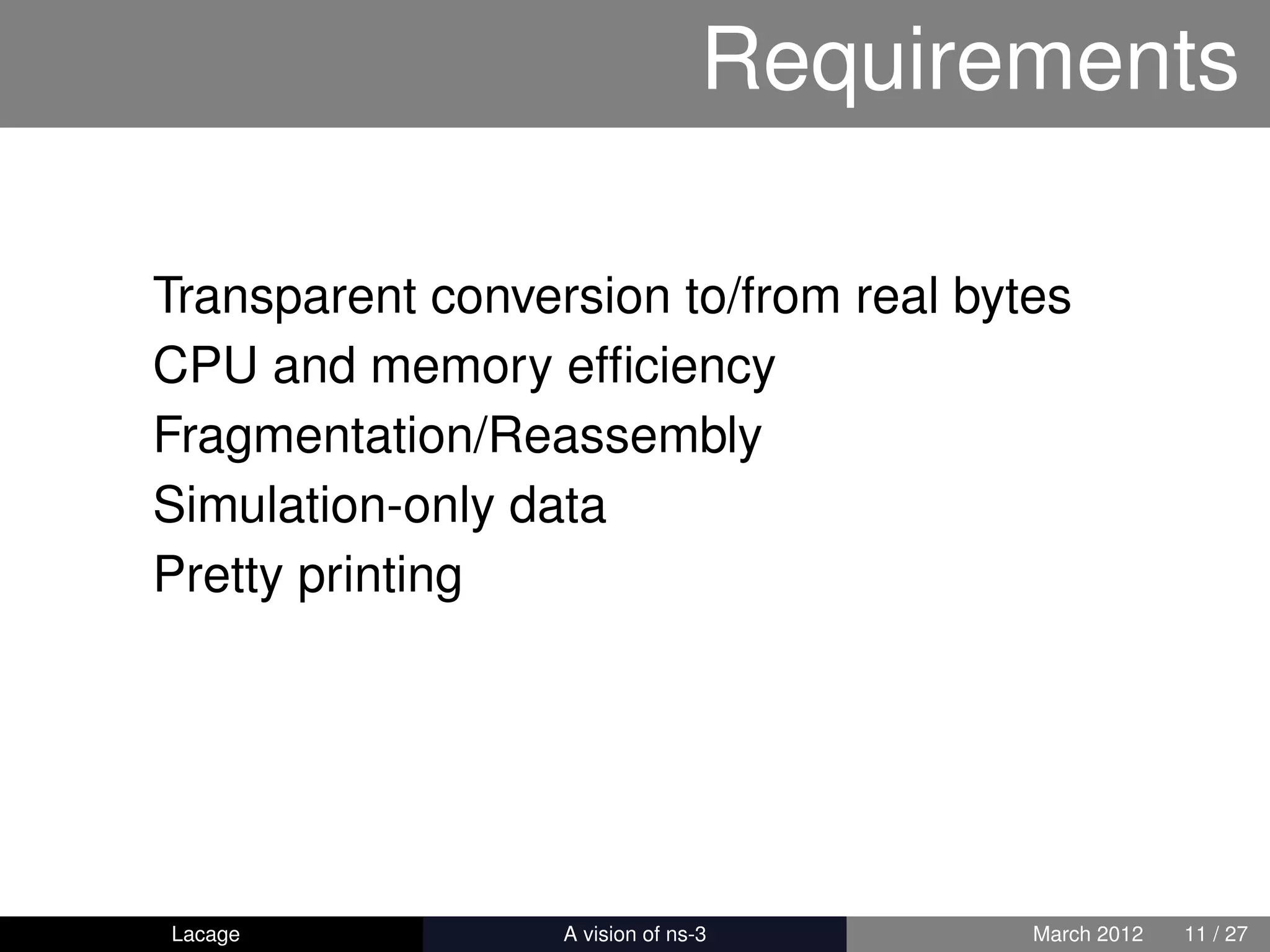 Requirements

Transparent conversion to/from real bytes
CPU and memory efﬁciency
Fragmentation/Reassembly
Simulation-only data
Pretty printing




Lacage          ns-3: History and Future   March 2012   11 / 27
 