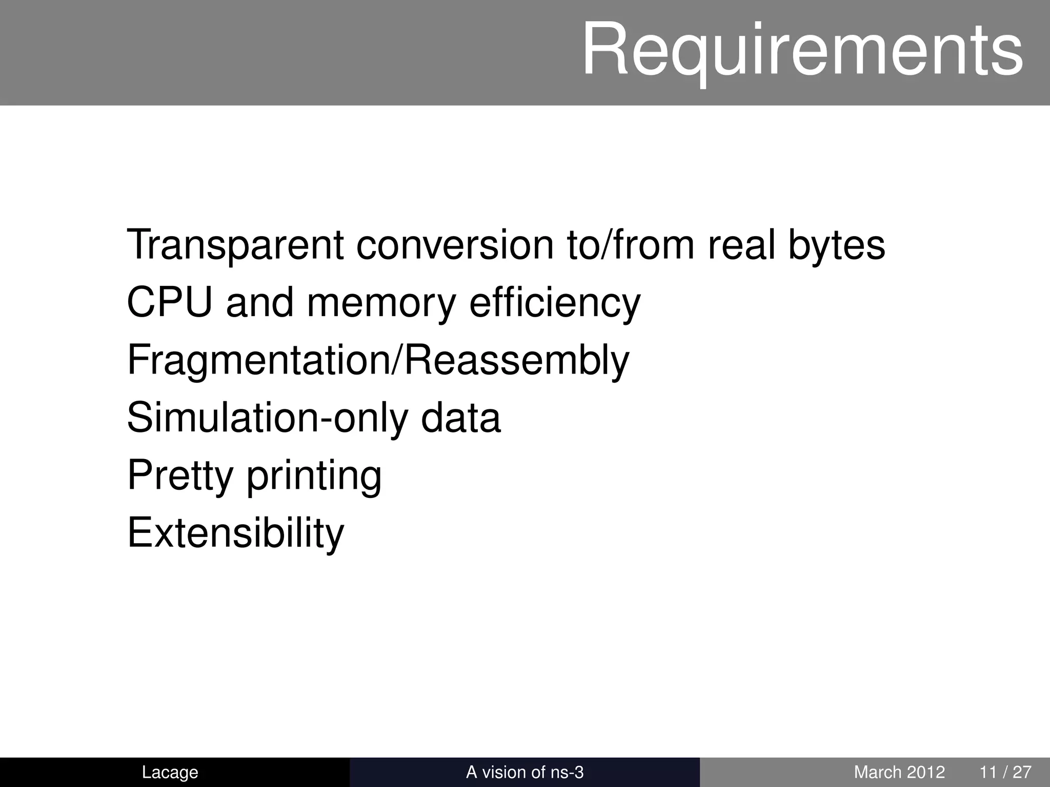 Requirements

Transparent conversion to/from real bytes
CPU and memory efﬁciency
Fragmentation/Reassembly
Simulation-only data
Pretty printing
Extensibility




Lacage          ns-3: History and Future   March 2012   11 / 27
 