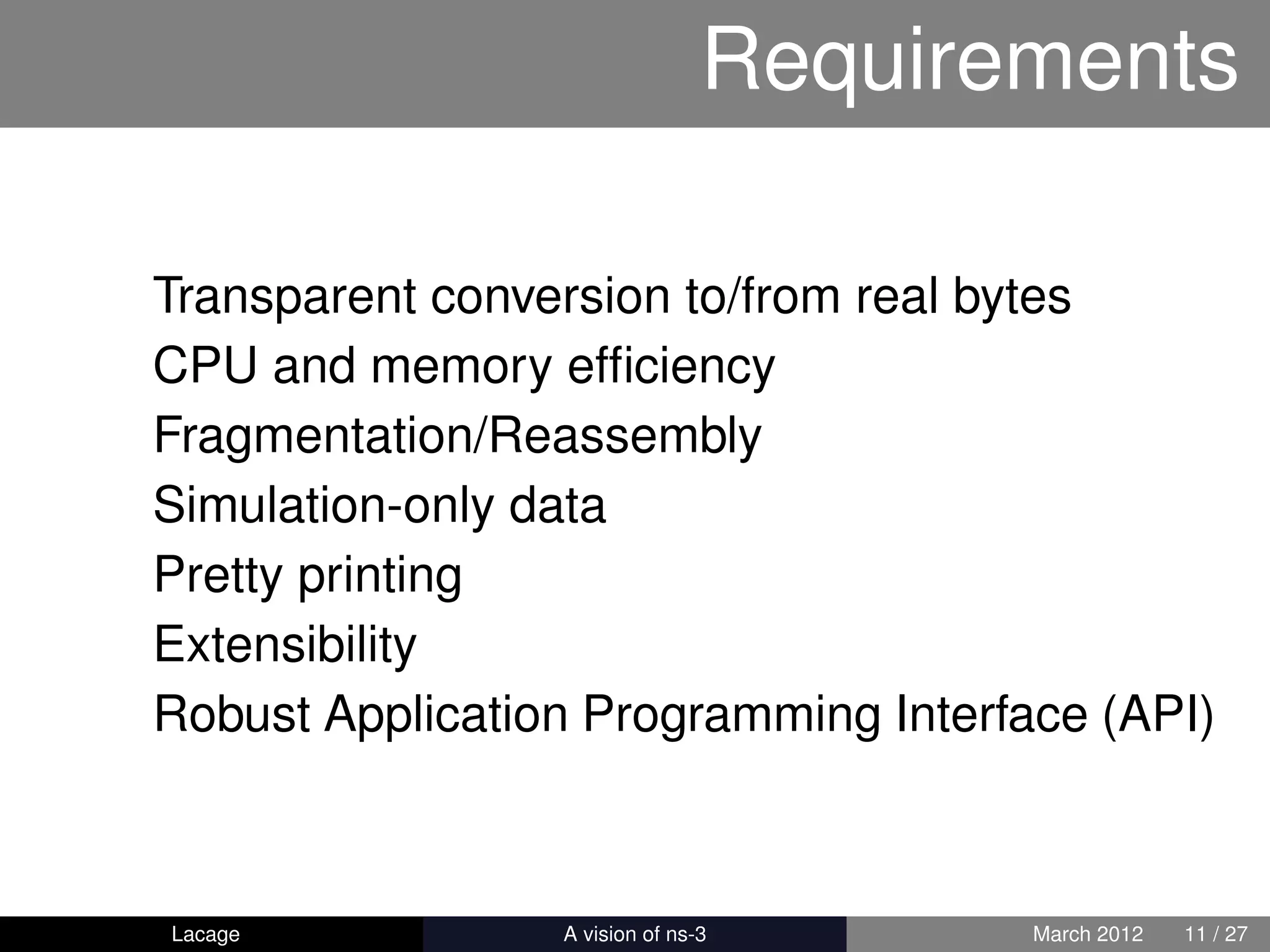 Requirements

Transparent conversion to/from real bytes
CPU and memory efﬁciency
Fragmentation/Reassembly
Simulation-only data
Pretty printing
Extensibility
Robust Application Programming Interface (API)



Lacage         ns-3: History and Future   March 2012   11 / 27
 