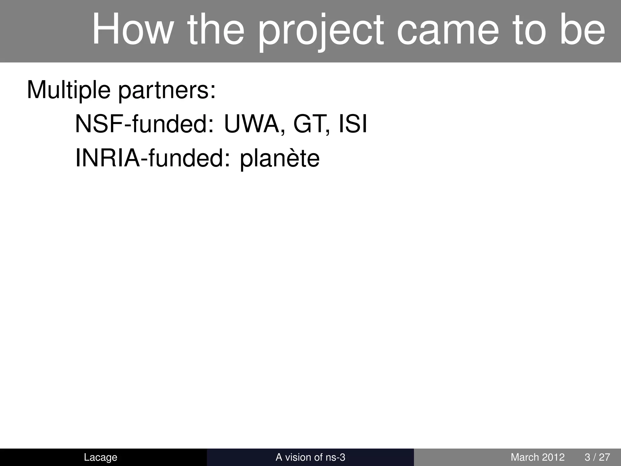 How the project came to be
Multiple partners:
    NSF-funded: UWA, GT, ISI
    INRIA-funded: planète




    Lacage        ns-3: History and Future   March 2012   3 / 27
 