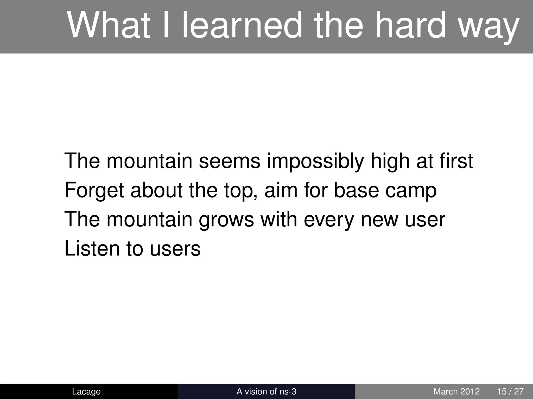 What I learned the hard way


The mountain seems impossibly high at ﬁrst
Forget about the top, aim for base camp
The mountain grows with every new user
Listen to users




Lacage         ns-3: History and Future   March 2012   15 / 27
 