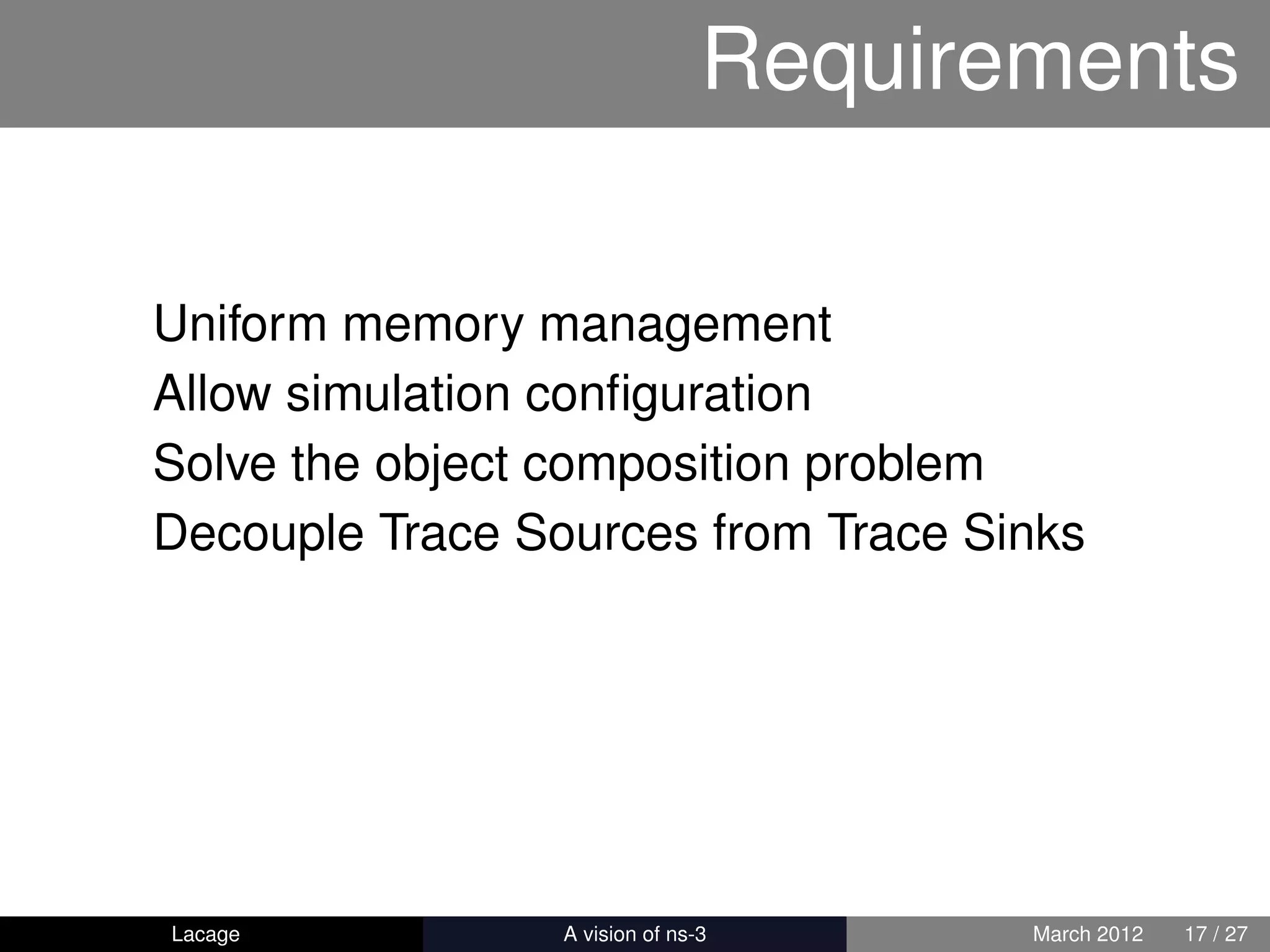 Requirements

Uniform memory management
Allow simulation conﬁguration
Solve the object composition problem
Decouple Trace Sources from Trace Sinks




Lacage         ns-3: History and Future   March 2012   17 / 27
 
