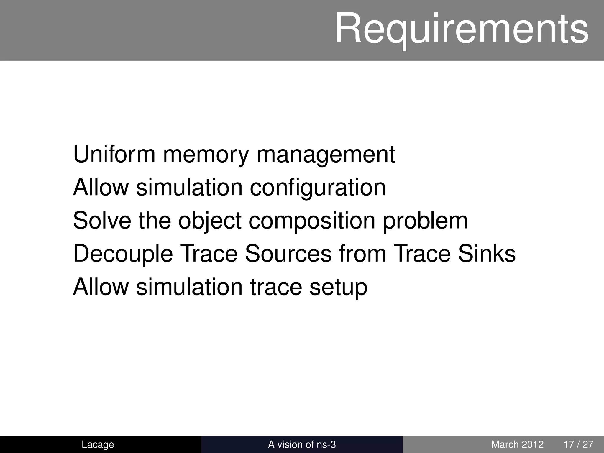 Requirements

Uniform memory management
Allow simulation conﬁguration
Solve the object composition problem
Decouple Trace Sources from Trace Sinks
Allow simulation trace setup




Lacage         ns-3: History and Future   March 2012   17 / 27
 