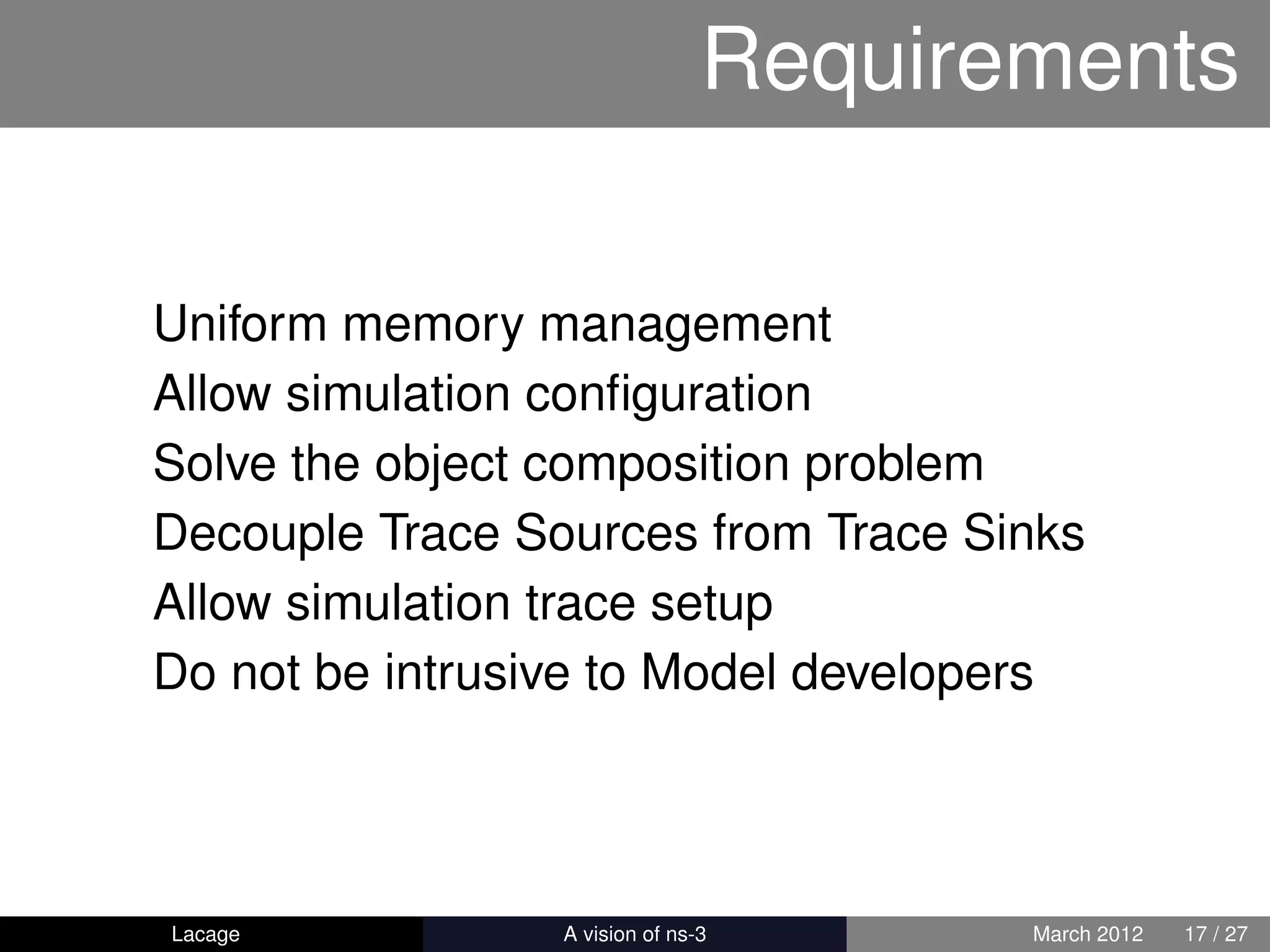 Requirements

Uniform memory management
Allow simulation conﬁguration
Solve the object composition problem
Decouple Trace Sources from Trace Sinks
Allow simulation trace setup
Do not be intrusive to Model developers




Lacage         ns-3: History and Future   March 2012   17 / 27
 