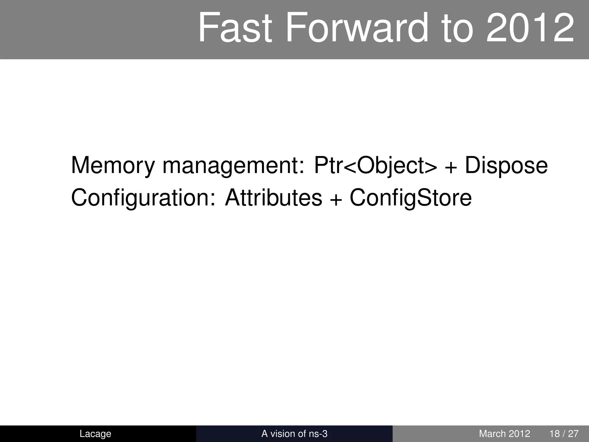 Fast Forward to 2012


Memory management: Ptr<Object> + Dispose
Conﬁguration: Attributes + ConﬁgStore




Lacage        ns-3: History and Future   March 2012   18 / 27
 