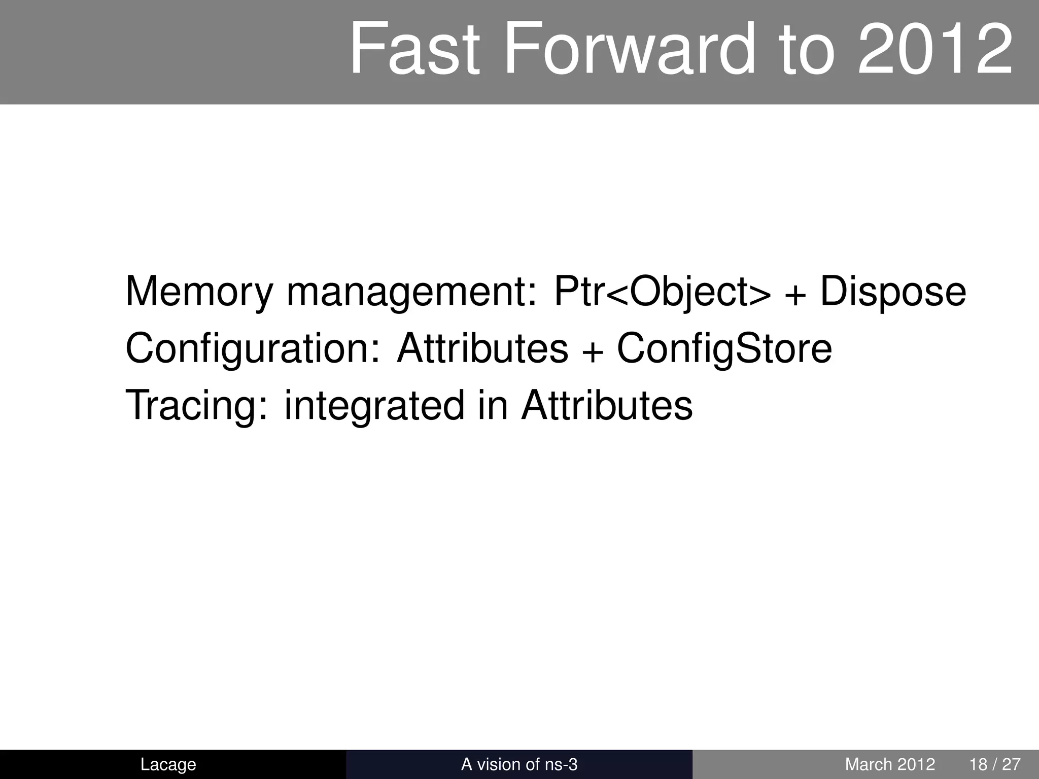 Fast Forward to 2012


Memory management: Ptr<Object> + Dispose
Conﬁguration: Attributes + ConﬁgStore
Tracing: integrated in Attributes




Lacage        ns-3: History and Future   March 2012   18 / 27
 