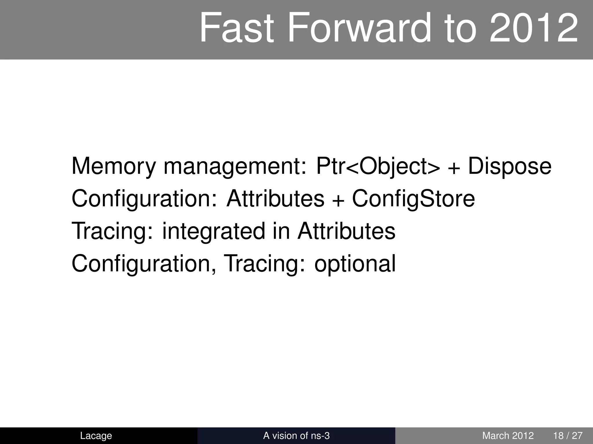 Fast Forward to 2012


Memory management: Ptr<Object> + Dispose
Conﬁguration: Attributes + ConﬁgStore
Tracing: integrated in Attributes
Conﬁguration, Tracing: optional




Lacage        ns-3: History and Future   March 2012   18 / 27
 