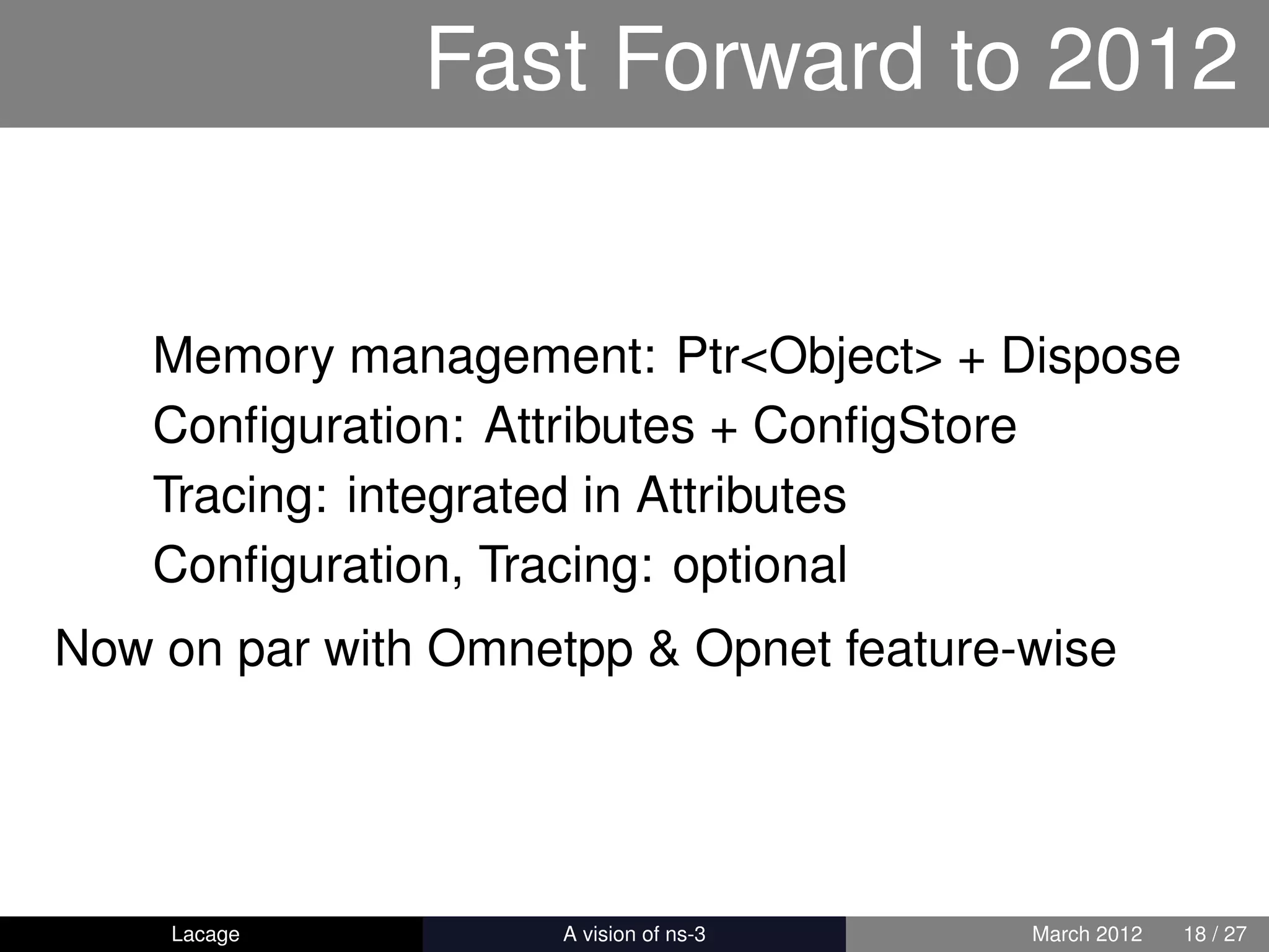 Fast Forward to 2012


    Memory management: Ptr<Object> + Dispose
    Conﬁguration: Attributes + ConﬁgStore
    Tracing: integrated in Attributes
    Conﬁguration, Tracing: optional
Now on par with Omnetpp & Opnet feature-wise




    Lacage         ns-3: History and Future   March 2012   18 / 27
 