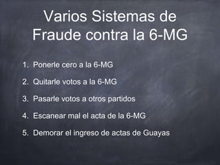 Varios Sistemas de
  Fraude contra la 6-MG
1. Ponerle cero a la 6-MG

2. Quitarle votos a la 6-MG

3. Pasarle votos a otros partidos

4. Escanear mal el acta de la 6-MG

5. Demorar el ingreso de actas de Guayas
 