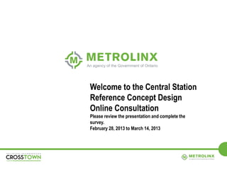 Welcome to the Central Station
Reference Concept Design
Online Consultation
Please review the presentation and complete the
survey.
February 28, 2013 to March 14, 2013




          1
 