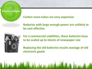 Disadvantages

                Carbon nano-tubes are very expensive

                Batteries with large enough power are unlikely to
                be cost effective

                For a commercial viabilities, these batteries have
                to be scaled up to sheets of newspaper size

                Replacing the old batteries results wastage of old
                electronic goods
 